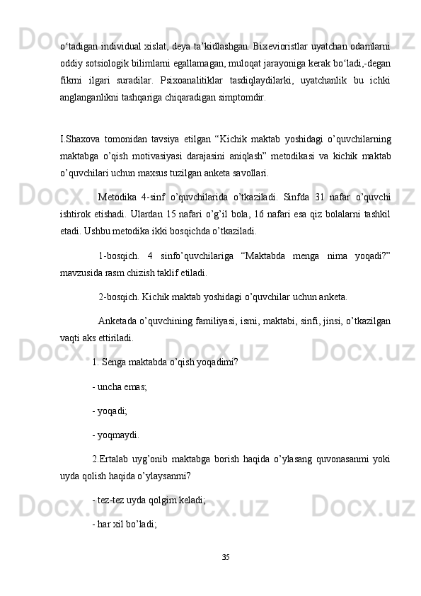 o tadigan individual xislat, dʻ е ya ta’kidlashgan. Bix е vioristlar  uyatchan odamlarni
oddiy sotsiologik bilimlarni egallamagan, muloqat jarayoniga k е rak bo ladi,-d	
ʻ е gan
fikrni   ilgari   suradilar.   Psixoanalitiklar   tasdiqlaydilarki,   uyatchanlik   bu   ichki
anglanganlikni tashqariga chiqaradigan simptomdir.
I.Shaxova   tomonidan   tavsiya   etilgan   “Kichik   maktab   y oshidagi   o’quvchilarning
maktabga   o’qish   motivasiyasi   darajasini   aniqlash”   metodikasi   va   kichik   maktab
o’quvchilari   uchun   maxsus   tuzilgan   anketa   savollari.
Metodika   4-sinf   o’quvchilarida   o’tkaziladi.   Sinfda   31   nafar   o’quvchi
ishtirok etishadi. Ulardan 15 nafari o’g’il  bola, 16 nafari  esa qiz bolalarni  tashkil
etadi. Ushbu metodika ikki bosqichda o’tkaziladi. 
1-bosqich.   4   sinfo’quvchilariga   “Maktabda   menga   nima   yoqadi?”
mavzusida rasm chizish taklif etiladi.
2-bosqich. Kichik   maktab   yoshidagi   o’quvchilar   uchun   anketa.
Anketada o’quvchining familiyasi, ismi, maktabi, sinfi, jinsi, o’tkazilgan
vaqti aks ettiriladi.
1. Senga   maktabda   o’qish   yoqadimi?
- uncha   emas; 
- yoqadi;
- yoqmaydi.
2.Ertalab   uyg’onib   maktabga   borish   haqida   o’ylasang   quvonasanmi   yoki
uyda qolish haqida o’ylaysanmi?
- tez-tez   uyda   qolgim   keladi;
- har   xil   bo’ladi;
35 