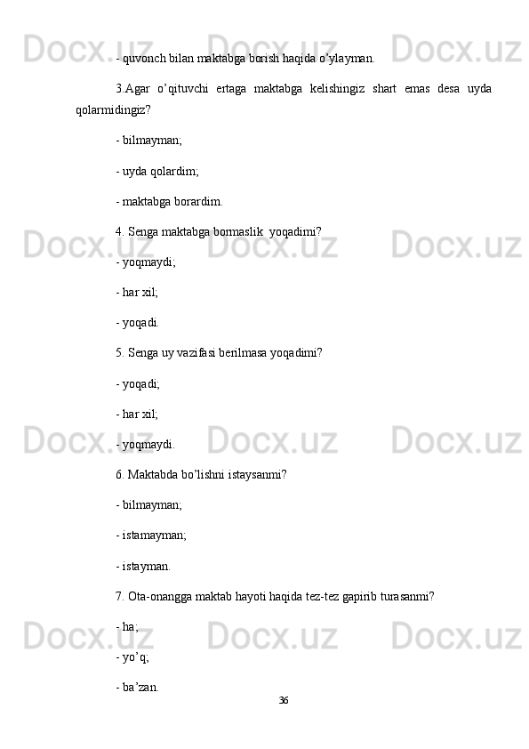 - quvonch   bilan   maktabga   borish   haqida   o’ylayman.
3.Agar   o’qituvchi   ertaga   maktabga   kelishingiz   shart   emas   desa   uy d a
qolarmidingiz?
- bilmayman;
- uyda   qolardim;
- maktabga   borardim.
4. Senga   maktabga   bormaslik    yoqadimi?
- yoqmaydi;
- har   xil;
- yoqadi.
5. Senga   uy   vazifasi   berilmasa   yoqadimi?
- yoqadi;
- har xil;
- yoqmaydi.
6. Maktabda bo’lishni istaysanmi?
- bilmayman;
- istamayman;
- istayman.
7. Ota-onangga   maktab   hayoti   haqida   tez-tez   gapirib   turasanmi?
- ha;
- yo’q;
- ba’zan.
36 