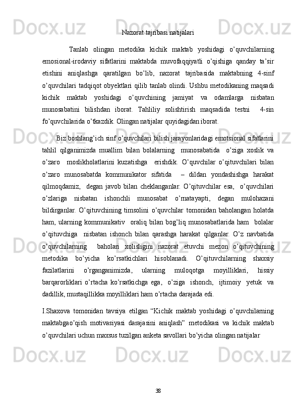 Nazorat tajribasi natijalari
Tanlab   olingan   metodika   kichik   maktab   yoshidagi   o’quvchilarning
emosional-irodaviy   sifatlarini   maktabda   muvofaqqiyatli   o’qishiga   qanday   ta’sir
etishini   aniqlashga   qaratilgan   bo’lib,   nazorat   tajribasida   maktabning   4-sinf
o’quvchilari   tadqiqot   obyektlari   qilib  tanlab   olindi.  Ushbu   metodikaning   maqsadi
kichik   maktab   yoshidagi   o’quvchining   jamiyat   va   odamlarga   nisbatan
munosabatini   bilishdan   iborat.   Tahliliy   solishtirish   maqsadida   testni     4-sin
fo’quvchilarida   o’tkazdik. Olingan natijalar quyidagidan iborat. 
Biz boshlang’ich sinf o’quvchilari bilish jarayonlaridagi emotsional sifatlarini
tahlil   qilganimizda   muallim   bilan   bolalarning     munosabatida     o’ziga   xoslik   va
o’zaro     moslikholatlarini   kuzatishga     erishdik.   O’quvchilar   o’qituvchilari   bilan
o’zaro   munosabatda   kommunikator   sifatida     –   dildan   yondashishga   harakat
qilmoqdamiz,     degan   javob   bilan   cheklanganlar.   O’qituvchilar   esa,     o’quvchilari
o’zlariga   nisbatan   ishonchli   munosabat   o’rnatayapti,   degan   mulohazani
bildirganlar.   O’qituvchining   timsolini   o’quvchilar   tomonidan   baholangan   holatda
ham,   ularning   kommunikativ     oraliq   bilan   bog’liq   munosabatlarida   ham     bolalar
o’qituvchiga     nisbatan   ishonch   bilan   qarashga   harakat   qilganlar.   O’z   navbatida
o’quvchilarning     baholari   xolisligini   nazorat   etuvchi   mezon   o’qituvchining
metodika   bo’yicha   ko’rsatkichlari   hisoblanadi.   O’qituvchilarning   shaxsiy
fazilatlarini   o’rganganimizda,   ularning   muloqotga   moyilliklari,   hissiy
barqarorliklari   o’rtacha   ko’rsatkichga   ega,     o’ziga     ishonch,     ijtimoiy     yetuk     va
dadillik, mustaqillikka moyilliklari ham o’rtacha darajada edi. 
I.Shaxova   tomonidan   tavsiya   etilgan   “Kichik   maktab   yoshidagi   o’quvchilarning
maktabgao’qish   motivasiyasi   darajasini   aniqlash”   metodikasi   va   kichik   maktab
o’quvchilari uchun maxsus tuzilgan anketa savollari bo’yicha olingan natijalar
38 