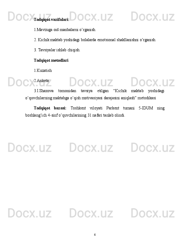 Tadqiqot vazifalari:
1.Mavzuga oid manbalarni o’rganish.
2. Kichik maktab yoshidagi bolalarda emotsional shakllanishni o’rganish.
3. Tavsiyalar ishlab chiqish.
Tadqiqot metodlari
1.Kuzatish
2.Anketa 
3. I.Shaxova   tomonidan   tavsiya   etilgan   “Kichik   maktab   y oshidagi
o’quvchilarning   maktabga   o’qish   motivasiyasi   darajasini   aniqlash” metodikasi
Tadqiqot   bazasi:   Toshkent   viloyati   Parkent   tumani   5-IDUM   ning
boshlang’ich 4-sinf o’quvchilarining 31 nafari tanlab olindi. 
4 