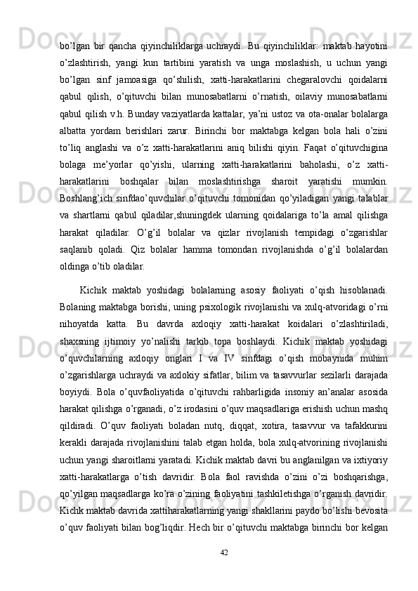 bo’lgan   bir   qancha   qiyinchiliklarga   uchraydi.   Bu   qiyinchiliklar:   maktab   hayotini
o’zlashtirish,   yangi   kun   tartibini   yaratish   va   unga   moslashish,   u   uchun   yangi
bo’lgan   sinf   jamoasiga   qo’shilish,   xatti-harakatlarini   chegaralovchi   qoidalarni
qabul   qilish,   o’qituvchi   bilan   munosabatlarni   o’rnatish,   oilaviy   munosabatlarni
qabul qilish v.h. Bunday vaziyatlarda kattalar, ya’ni ustoz va ota-onalar bolalarga
albatta   yordam   berishlari   zarur.   Birinchi   bor   maktabga   kelgan   bola   hali   o’zini
to’liq   anglashi   va   o’z   xatti-harakatlarini   aniq   bilishi   qiyin.   Faqat   o’qituvchigina
bolaga   me’yorlar   qo’yishi,   ularning   xatti-harakatlarini   baholashi,   o’z   xatti-
harakatlarini   boshqalar   bilan   moslashtirishga   sharoit   yaratishi   mumkin.
Boshlang’ich   sinfdao’quvchilar   o’qituvchi   tomonidan   qo’yiladigan   yangi   talablar
va   shartlarni   qabul   qiladilar,shuningdek   ularning   qoidalariga   to’la   amal   qilishga
harakat   qiladilar.   O’g’il   bolalar   va   qizlar   rivojlanish   tempidagi   o’zgarishlar
saqlanib   qoladi.   Qiz   bolalar   hamma   tomondan   rivojlanishda   o’g’il   bolalardan
oldinga o’tib oladilar. 
Kichik   maktab   yoshidagi   bolalarning   asosiy   faoliyati   o’qish   hisoblanadi.
Bolaning maktabga borishi, uning psixologik rivojlanishi  va xulq-atvoridagi o’rni
nihoyatda   katta.   Bu   davrda   axloqiy   xatti-harakat   koidalari   o’zlashtiriladi,
shaxsning   ijtimoiy   yo’nalishi   tarkib   topa   boshlaydi.   Kichik   maktab   yoshidagi
o’quvchilarning   axloqiy   onglari   I   va   IV   sinfdagi   o’qish   mobaynida   muhim
o’zgarishlarga  uchraydi  va  axlokiy sifatlar, bilim  va tasavvurlar  sezilarli  darajada
boyiydi.   Bola   o’quvfaoliyatida   o’qituvchi   rahbarligida   insoniy   an’analar   asosida
harakat qilishga o’rganadi, o’z irodasini o’quv maqsadlariga erishish uchun mashq
qildiradi.   O’quv   faoliyati   boladan   nutq,   diqqat,   xotira,   tasavvur   va   tafakkurini
kerakli  darajada  rivojlanishini   talab  etgan holda,  bola  xulq-atvorining rivojlanishi
uchun yangi sharoitlarni yaratadi. Kichik maktab davri bu anglanilgan va ixtiyoriy
xatti-harakatlarga   o’tish   davridir.   Bola   faol   ravishda   o’zini   o’zi   boshqarishga,
qo’yilgan maqsadlarga ko’ra o’zining faoliyatini tashkiletishga o’rganish davridir.
Kichk maktab davrida xattiharakatlarning yangi shakllarini paydo bo’lishi bevosita
o’quv faoliyati bilan bog’liqdir. Hech bir o’qituvchi maktabga birinchi bor kelgan
42 