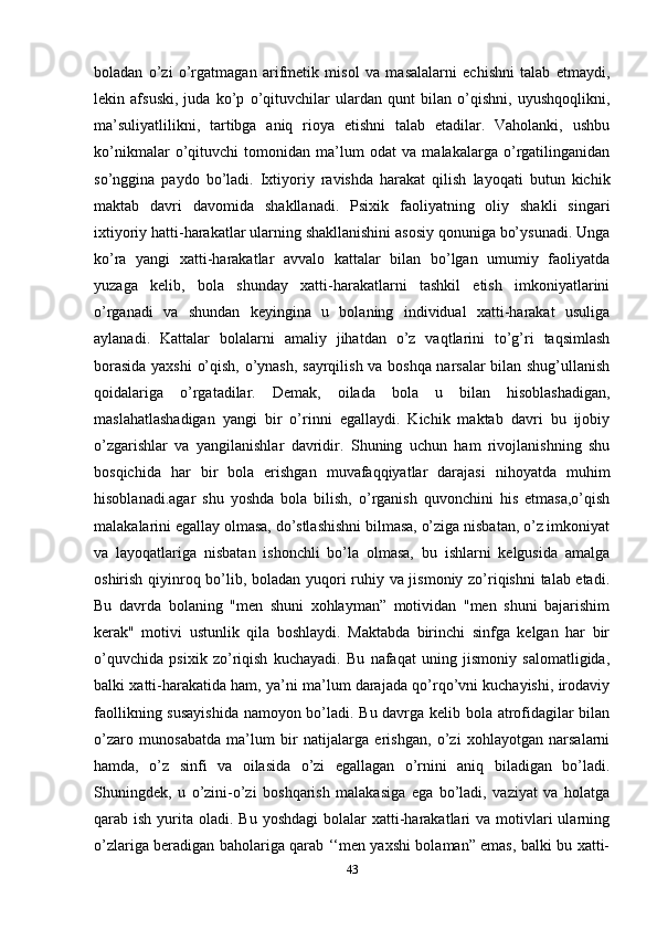 boladan   o’zi   o’rgatmagan   arifmetik   misol   va   masalalarni   echishni   talab   etmaydi,
lekin   afsuski,   juda   ko’p   o’qituvchilar   ulardan   qunt   bilan   o’qishni,   uyushqoqlikni,
ma’suliyatlilikni,   tartibga   aniq   rioya   etishni   talab   etadilar.   Vaholanki,   ushbu
ko’nikmalar   o’qituvchi   tomonidan   ma’lum   odat   va   malakalarga   o’rgatilinganidan
so’nggina   paydo   bo’ladi.   Ixtiyoriy   ravishda   harakat   qilish   layoqati   butun   kichik
maktab   davri   davomida   shakllanadi.   Psixik   faoliyatning   oliy   shakli   singari
ixtiyoriy hatti-harakatlar ularning shakllanishini asosiy qonuniga bo’ysunadi. Unga
ko’ra   yangi   xatti-harakatlar   avvalo   kattalar   bilan   bo’lgan   umumiy   faoliyatda
yuzaga   kelib,   bola   shunday   xatti-harakatlarni   tashkil   etish   imkoniyatlarini
o’rganadi   va   shundan   keyingina   u   bolaning   individual   xatti-harakat   usuliga
aylanadi.   Kattalar   bolalarni   amaliy   jihatdan   o’z   vaqtlarini   to’g’ri   taqsimlash
borasida yaxshi  o’qish, o’ynash, sayrqilish va boshqa narsalar bilan shug’ullanish
qoidalariga   o’rgatadilar.   Demak,   oilada   bola   u   bilan   hisoblashadigan,
maslahatlashadigan   yangi   bir   o’rinni   egallaydi.   Kichik   maktab   davri   bu   ijobiy
o’zgarishlar   va   yangilanishlar   davridir.   Shuning   uchun   ham   rivojlanishning   shu
bosqichida   har   bir   bola   erishgan   muvafaqqiyatlar   darajasi   nihoyatda   muhim
hisoblanadi.agar   shu   yoshda   bola   bilish,   o’rganish   quvonchini   his   etmasa,o’qish
malakalarini egallay olmasa, do’stlashishni bilmasa, o’ziga nisbatan, o’z imkoniyat
va   layoqatlariga   nisbatan   ishonchli   bo’la   olmasa,   bu   ishlarni   kelgusida   amalga
oshirish qiyinroq bo’lib, boladan yuqori ruhiy va jismoniy zo’riqishni talab etadi.
Bu   davrda   bolaning   "men   shuni   xohlayman”   motividan   "men   shuni   bajarishim
kerak"   motivi   ustunlik   qila   boshlaydi.   Maktabda   birinchi   sinfga   kelgan   har   bir
o’quvchida   psixik   zo’riqish   kuchayadi.   Bu   nafaqat   uning   jismoniy   salomatligida,
balki xatti-harakatida ham, ya’ni ma’lum darajada qo’rqo’vni kuchayishi, irodaviy
faollikning susayishida namoyon bo’ladi. Bu davrga kelib bola atrofidagilar bilan
o’zaro   munosabatda   ma’lum   bir   natijalarga   erishgan,   o’zi   xohlayotgan   narsalarni
hamda,   o’z   sinfi   va   oilasida   o’zi   egallagan   o’rnini   aniq   biladigan   bo’ladi.
Shuningdek,   u   o’zini-o’zi   boshqarish   malakasiga   ega   bo’ladi,   vaziyat   va   holatga
qarab ish  yurita oladi.  Bu  yoshdagi   bolalar   xatti-harakatlari   va motivlari  ularning
o’zlariga beradigan baholariga qarab ‘‘men yaxshi bolaman” emas, balki bu xatti-
43 