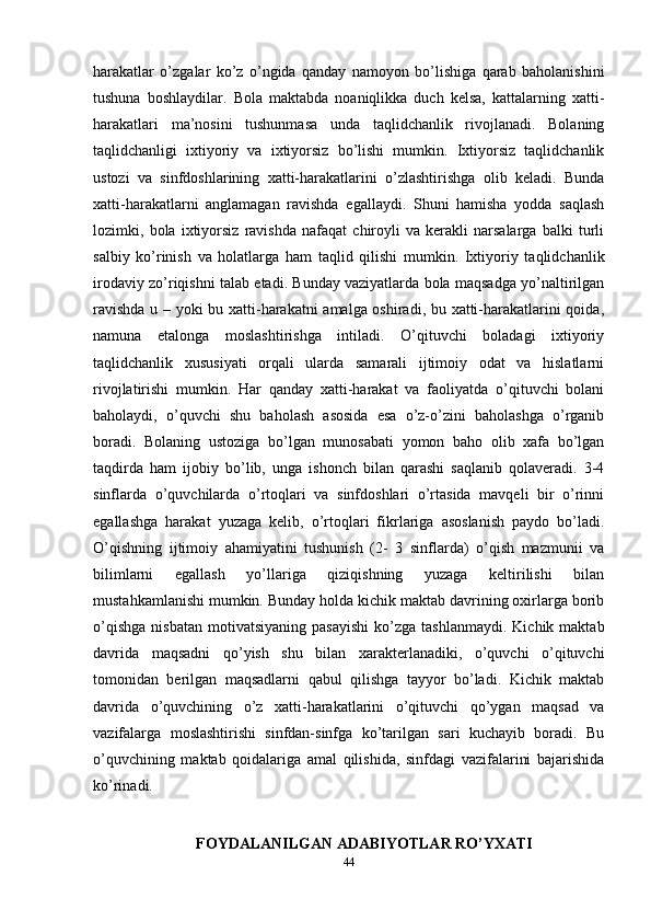 harakatlar   o’zgalar   ko’z   o’ngida   qanday   namoyon   bo’lishiga   qarab   baholanishini
tushuna   boshlaydilar.   Bola   maktabda   noaniqlikka   duch   kelsa,   kattalarning   xatti-
harakatlari   ma’nosini   tushunmasa   unda   taqlidchanlik   rivojlanadi.   Bolaning
taqlidchanligi   ixtiyoriy   va   ixtiyorsiz   bo’lishi   mumkin.   Ixtiyorsiz   taqlidchanlik
ustozi   va   sinfdoshlarining   xatti-harakatlarini   o’zlashtirishga   olib   keladi.   Bunda
xatti-harakatlarni   anglamagan   ravishda   egallaydi.   Shuni   hamisha   yodda   saqlash
lozimki,   bola   ixtiyorsiz   ravishda   nafaqat   chiroyli   va   kerakli   narsalarga   balki   turli
salbiy   ko’rinish   va   holatlarga   ham   taqlid   qilishi   mumkin.   Ixtiyoriy   taqlidchanlik
irodaviy zo’riqishni talab etadi. Bunday vaziyatlarda bola maqsadga yo’naltirilgan
ravishda u – yoki bu xatti-harakatni amalga oshiradi, bu xatti-harakatlarini qoida,
namuna   etalonga   moslashtirishga   intiladi.   O’qituvchi   boladagi   ixtiyoriy
taqlidchanlik   xususiyati   orqali   ularda   samarali   ijtimoiy   odat   va   hislatlarni
rivojlatirishi   mumkin.   Har   qanday   xatti-harakat   va   faoliyatda   o’qituvchi   bolani
baholaydi,   o’quvchi   shu   baholash   asosida   esa   o’z-o’zini   baholashga   o’rganib
boradi.   Bolaning   ustoziga   bo’lgan   munosabati   yomon   baho   olib   xafa   bo’lgan
taqdirda   ham   ijobiy   bo’lib,   unga   ishonch   bilan   qarashi   saqlanib   qolaveradi.   3-4
sinflarda   o’quvchilarda   o’rtoqlari   va   sinfdoshlari   o’rtasida   mavqeli   bir   o’rinni
egallashga   harakat   yuzaga   kelib,   o’rtoqlari   fikrlariga   asoslanish   paydo   bo’ladi.
O’qishning   ijtimoiy   ahamiyatini   tushunish   (2-   3   sinflarda)   o’qish   mazmunii   va
bilimlarni   egallash   yo’llariga   qiziqishning   yuzaga   keltirilishi   bilan
mustahkamlanishi mumkin. Bunday holda kichik maktab davrining oxirlarga borib
o’qishga   nisbatan   motivatsiyaning   pasayishi  ko’zga  tashlanmaydi.   Kichik  maktab
davrida   maqsadni   qo’yish   shu   bilan   xarakterlanadiki,   o’quvchi   o’qituvchi
tomonidan   berilgan   maqsadlarni   qabul   qilishga   tayyor   bo’ladi.   Kichik   maktab
davrida   o’quvchining   o’z   xatti-harakatlarini   o’qituvchi   qo’ygan   maqsad   va
vazifalarga   moslashtirishi   sinfdan-sinfga   ko’tarilgan   sari   kuchayib   boradi.   Bu
o’quvchining   maktab   qoidalariga   amal   qilishida,   sinfdagi   vazifalarini   bajarishida
ko’rinadi.  
FOYDALANILGAN ADABIYOTLAR RO’YXATI
44 