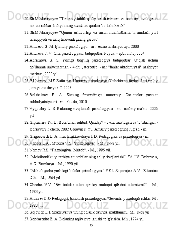 20. Sh.M.Mirziyoyev-“Tanqidiy   tahlil   qat’iy   tartib-intizom   va   shaxsiy   javobgarlik
har bir rahbar faoliyatining kundalik qoidasi bo’lishi kerak” 
21. Sh.M.Mirziyoyev-“Qonun   ustuvorligi   va   inson   manfaatlarini   ta’minlash   yurt
taraqqiyoti va xalq farovonligining garovi” 
22. Andreva G. M. Ijtimoiy psixologiya - m .: exmo nashriyot uyi, 2000 
23. Andreva T. V. Oila psixologiyasi: tadqiqotlar. Foyda. - spb.: nutq, 2004 
24. Abramova   G.   S.   Yoshga   bog’liq   psixologiya   tadqiqotlar.   O’qish   uchun
qo’llanma universitetlar. - 4-chi., stereotip. - m.: "fanlar akademiyasi" nashriyot
markazi, 2000 yil 
25. P.I.Ivanov, M.E.Zufarova. Umumiy psixologiya O’zbekiston faylasuflari milliy
jamiyat nashriyoti T-2008
26. Bolshakova   E.   A.   Sizning   farzandingiz   norasmiy.   Ota-onalar   yoshlar
subkulyatsiyalari - m .: ibtido, 2010
27. Vygotskiy  L.  S.  Bolaning  rivojlanish   psixologiyasi   -  m.:  nashriy  ma’no,  2006
yil 
28. Gipheneiv Yu. B. Bola bilan suhbat. Qanday? - 3-chi tuzatilgan va to’ldirilgan -
x drayveri .: chero, 2002 Golovin s. Yu. Amaliy psixologning lug’ati - m. 
29. Grigorovich L. A., martzinkkovskaya t. D. Pedagogika va psixologiya - m. 
30. Venger L.A., Muxina V.S. "Psixologiya". - M., 1998 yil.
31. Nemov R.S. "Psixologiya. 2-kitob". - M., 1995 yil.
32. “Mehribonlik uyi tarbiyalanuvchilarining aqliy rivojlanishi”. Ed. I.V. Dubrovin,
A.G. Ruzskaya. - M., 1990 yil.
33. "Maktabgacha yoshdagi bolalar psixologiyasi" // Ed. Zaporojets A.V., Elkonina
D.B. - M., 1964 yil
34. Chechet   V.V.   "Biz   bolalar   bilan   qanday   muloqot   qilishni   bilamizmi?"   -   M.,
1983 yil
35. Ananiev B.G Pedagogik baholash psixologiyasi//Sevimli. psixologik ishlar. M.,
1980. T.
36. Bojovich L.I. Shaxsiyat va uning bolalik davrida shakllanishi. M., 1968 yil.
37. Bondarenko E. A. Bolaning aqliy rivojlanishi to’g’risida. Mn., 1974 yil.
45 