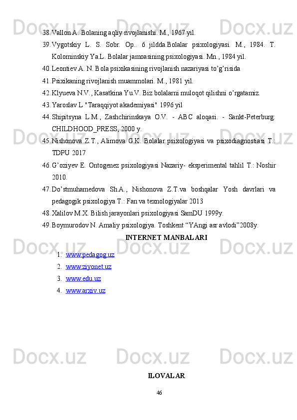 38. Vallon A. Bolaning aqliy rivojlanishi. M., 1967 yil.
39. Vygotskiy   L.   S.   Sobr.   Op..   6   jildda.Bolalar   psixologiyasi.   M.,   1984.   T.
Kolominskiy Ya.L. Bolalar jamoasining psixologiyasi. Mn., 1984 yil.
40. Leontiev A. N. Bola psixikasining rivojlanish nazariyasi to’g’risida
41. Psixikaning rivojlanish muammolari. M., 1981 yil.
42. Klyueva N.V., Kasatkina Yu.V. Biz bolalarni muloqot qilishni o’rgatamiz.
43. Yaroslav L "Taraqqiyot akademiyasi" 1996 yil
44. Shipitsyna   L.M.,   Zashchirinskaya   O.V.   -   ABC   aloqasi.   -   Sankt-Peterburg:
CHILDHOOD_PRESS, 2000 y.
45. Nishonova   Z.T.,   Alimova   G.K.   Bolalar   psixologiyasi   va   psixodiagnostiasi   T.:
TDPU 2017
46. G’oziyev  E. Ontogenez  psixologiyasi  Nazariy-  eksperimental  tahlil  T.:  Noshir
2010.
47. Do’stmuhamedova   Sh.A.,   Nishonova   Z.T.va   boshqalar   Yosh   davrlari   va
pedagogik psixologiya T.: Fan va texnologiyalar 2013
48. Xalilov M.X. Bilish jarayonlari psixologiyasi SamDU 1999y.  
49. Boymurodov N. Amaliy psixologiya. Toshkent “YAngi asr avlodi”2008y. 
INTERNET MANBALARI
1. www.pedagog.uz   
2. www.ziyonet.uz   
3. www.edu.uz   
4. www.arxiv.uz     
ILOVALAR
46 