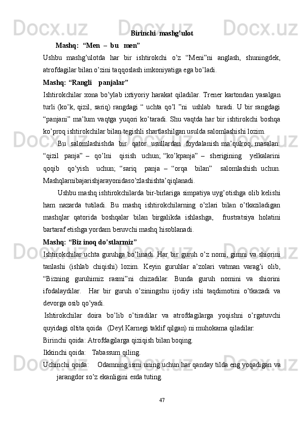 Birinchi   mashg’ulot
       Mashq:  “Men  –  bu   men”
Ushbu   mashg’ulotda   har   bir   ishtirokchi   o’z   “Meni”ni   anglash,   shuningdek,
atrofdagilar bilan o’zini taqqoslash imkoniyatiga ega bo’ladi.
Mashq: “Rangli    panjalar”
Ishtirokchilar   xona   bo’ylab   ixtiyoriy   harakat   qiladilar.   Trener   kartondan   yasalgan
turli   (ko’k,   qizil,   sariq)   rangdagi   “   uchta   qo’l   ”ni     ushlab     turadi.   U   bir   rangdagi
“panjani”   ma’lum   vaqtga   yuqori   ko’taradi.  Shu   vaqtda  har   bir   ishtirokchi   boshqa
ko’proq ishtirokchilar bilan tegishli shartlashilgan usulda salomlashishi lozim.
Bu   salomlashishda    bir    qator    usullardan   foydalanish ma’qulroq, masalan:
“qizil     panja”   –     qo’lni       qisish     uchun;   “ko’kpanja”   –     sherigining       yelkalarini
qoqib     qo’yish     uchun;   “sariq     panja   –   “orqa     bilan”     salomlashish   uchun.
Mashqlarnibajarishjarayonidaso’zlashishta’qiqlanadi.
Ushbu mashq ishtirokchilarda bir-birlariga simpatiya uyg’otishga olib kelishi
ham   nazarda   tutiladi.   Bu   mashq   ishtirokchilarning   o’zlari   bilan   o’tkaziladigan
mashqlar   qatorida   boshqalar   bilan   birgalikda   ishlashga,     frustratsiya   holatini
bartaraf etishga yordam beruvchi mashq hisoblanadi. 
Mashq: “Biz inoq do’stlarmiz”
Ishtirokchilar  uchta guruhga bo’linadi.  Har   bir   guruh   o’z   nomi, gimni   va   shiorini
tanlashi   (ishlab   chiqishi)   lozim.   Keyin   guruhlar   a’zolari   vatman   varag’i   olib,
“ Bizning   guruhimiz   rasmi ” ni   chizadilar.   Bunda   guruh   nomini   va   shiorini
ifodalaydilar.     Har   bir   guruh   o’z iningshu   ijodiy   ishi   taqdimotini   o’tkazadi   va
devorga osib qo’yadi.
Ishtirokchilar   doira   bo’lib   o’tiradilar   va   atrofdagilarga   yoqishni   o’rgatuvchi
quyidagi   oltita   qoida   (Deyl   Karnegi   taklif   qilgan)   ni   muhokama   qiladilar: 
Birinchi   qoida: Atrofdagilarga   qiziqish   bilan   boqing.
Ikkinchi   qoida:   Tabassum   qiling.
Uchinchi   qoida:    Odamning   ismi   uning   uchun   har   qanday   tilda   eng   yoqadigan   va
jarangdor   so’z   ekanligini   esda   tuting.  
47 