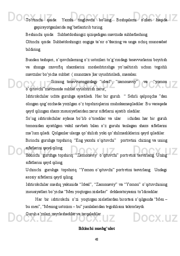 To’rtinchi   qoida:   Yaxshi   tinglovchi   bo’ling.   Boshqalarni   o’zlari   haqida
gapirayotganlarida rag’batlantirib   turing.
Beshinchi   qoida:   Suhbatdoshingiz   qiziqadigan   mavzuda   suhbatlashing.
Oltinchi qoida: Suhbatdoshingiz ongiga ta’sir o’tkazing va unga ochiq munosabat
bildiring.
Bundan tashqari, o’quvchilarning o’z ustozlari to’g’risidagi tasavvurlarini boyitish
va   shunga   muvofiq   shaxslarini   moslashtirishga   yo’naltirish   uchun   tegishli
mavzular bo’yicha suhbat  ( munozara )lar uyushtiriladi, masalan:
                  Sizning   tasavvuringizdagi   “ideal”,   “zamonaviy”     va     “yomon
o’qituvchi”mavzusida suhbat uyushtirish zarur .
Ishtirokchilar   uchta   guruhga   ajratiladi.   Har   bir   guruh     “   Sehrli   qalpoqcha   ”dan
olingan qog’ozchada yozilgan o’z topshiriqlarini muhokamaqiladilar. Bu varaqada
qayd qilingan shaxs xususiyatlaridan zarur sifatlarni ajratib oladilar.
So’ng   ishtirokchilar   aylana   bo’lib   o’tiradilar   va   ular       ichidan   har   bir   guruh
tomonidan   ajratilgan   vakil   navbati   bilan   o’z   guruhi   tanlagan   shaxs   sifatlarini
ma’lum qiladi. Qolganlar ularga qo’shilish yoki qo’shilmasliklarini qayd qiladilar.
Birinchi   guruhga  topshiriq.  “Eng   yaxshi   o’qituvchi”      portretini   chizing   va   uning
sifatlarini   qayd   qiling.
Ikkinchi   guruhga topshiriq. “Zamonaviy   o’qituvchi” portretini tasvirlang. Uning
sifatlarini qayd qiling.
Uchinchi     guruhga     topshiriq.   “Yomon   o’qituvchi”   portretini   tasvirlang.     Undagi
asosiy sifatlarni qayd qiling.
Ishtirokchilar  mashq  yakunida “Ideal”, “Zamonaviy” va “Yomon”  o’qituvchining
xususiyatlari bo’yicha “Men yoqtirgan xislatlar”  deklaratsiyasini to’ldiradilar.
         Har  bir  ishtirokchi  o’zi  yoqtirgan xislatlardan   birortasi   o’qilganda “Men –
bu   men”, “Mening ustozim – bu” jumlalaridan   tegishlisini   takrorlaydi.
Guruh a’zolari xayrlashadilar va tarqaladilar.
Ikkinchi mashg’ulot
48 