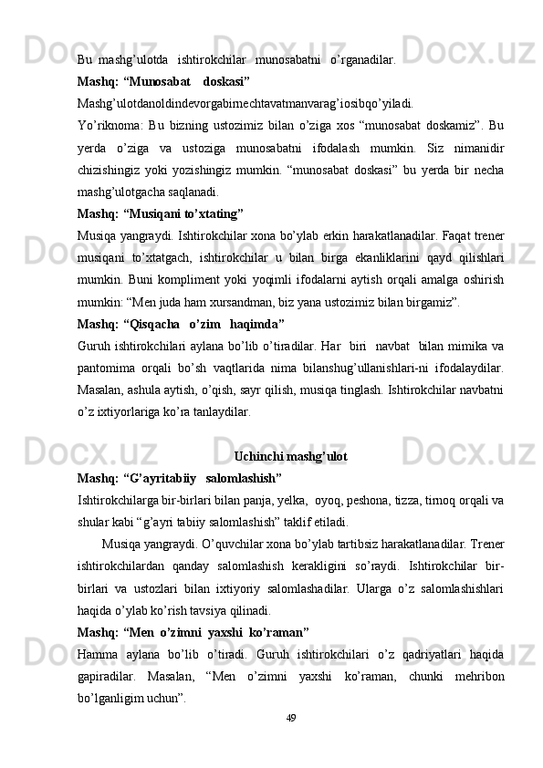 Bu  mashg’ulotda   ishtirokchilar   munosabatni   o’rganadila r.
Mashq: “Munosabat    doskasi”
Mashg’ulotdanoldindevorgabirnechtavatmanvarag’iosibqo’yiladi.
Yo’riknoma:   Bu   bizning   ustozimiz   bilan   o’ziga   xos   “munosabat   doskamiz”.   Bu
yerda   o’ziga   va   ustoziga   munosabatni   ifodalash   mumkin.   Siz   nimanidir
chizishingiz   yoki   yozishingiz   mumkin.   “munosabat   doskasi”   bu   yerda   bir   necha
mashg’ulotgacha saqlanadi.
Mashq: “Musiqani to’xtating”
Musiqa   yangraydi. Ishtirokchilar   xona   bo’ylab   erkin   harakatlanadilar. Faqat trener
musiqani   to’xtatgach,   ishtirokchilar   u   bilan   birga   ekanliklarini   qayd   qilishlari
mumkin.   Buni   kompliment   yoki   yoqimli   ifodalarni   aytish   orqali   amalga   oshirish
mumkin: “Men juda ham xursandman, biz yana ustozimiz bilan birgamiz”.
Mashq: “Qisqacha   o’zim   haqimda”
Guruh ishtirokchilari aylana bo’lib o’tiradilar. Har   biri   navbat    bilan mimika va
pantomima   orqali   bo’sh   vaqtlarida   nima   bilanshug’ullanishlari-ni   ifodalaydilar.
Masalan, ashula aytish, o’qish, sayr qilish, musiqa tinglash. Ishtirokchilar navbatni
o’z ixtiyorlariga ko’ra tanlaydilar.
Uchinchi mashg’ulot
Mashq: “G’ayritabiiy   salomlashish”
Ishtirokchilarga bir-birlari bilan panja, yelka,  oyoq, peshona, tizza, tirnoq orqali va
shular kabi “g’ayri tabiiy salomlashish” taklif etiladi.
Musiqa   yangraydi. O’quvchilar   xona   bo’ylab   tartibsiz harakatlanadilar. Trener
ishtirokchilardan   qanday   salomlashish   kerakligini   so’raydi.   Ishtirokchilar   bir-
birlari   va   ustozlari   bilan   ixtiyoriy   salomlashadilar.   Ularga   o’z   salomlashishlari
haqida o’ylab ko’rish tavsiya qilinadi.
Mashq: “Men  o’zimni  yaxshi  ko’raman”
Hamma   aylana   bo’lib   o’tiradi.   Guruh   ishtirokchilari   o’z   qadriyatlari   haqida
gapiradilar.   Masalan,   “Men   o’zimni   yaxshi   ko’raman,   chunki   mehribon
bo’lganligim uchun”.
49 