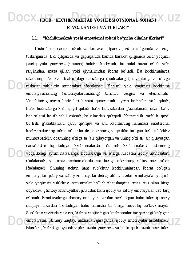 I BOB. “KICHIK MAKTAB YOSHI EMOTSIONAL SOHANI
RIVOJLANISHI VA TURLARI”
1.1. “Kichik maktab yoshi emotsional sohasi bo’yicha olimlar fikrlari”
Kishi   biror   narsani   idrok   va   tasawur   qilganida,   eslab   qolganida   va   esga
tushirganida, fikr qilganida va gapirganida hamda harakat qilganida biror yoqimli
(xush)   yoki   yoqimsiz   (noxush)   holatni   kechiradi,   bu   holat   huzur   qilish   yoki
ranjishdan,   maza   qilish   yoki   qiynalishdan   iborat   bo’ladi.   Bu   kechirmalarda
odamning   o’z   tevarak-atrofidagi   narsalarga   (hodisalarga),   odamlarga   va   o’ziga
nisbatan   sub’ektiv   munosabati   ifodalanadi.   Yoqimli   yoki   yoqimsiz   kechinma
emotsiyaimizning   (emotsiyalarimizning)   birinchi   belgisi   va   elementidir.
Voqelikning   ayrim   hodisalari   kishini   quvontiradi,   ayrim   hodisalar   xafa   qiladi,
Ba’zi  hodisalarga kishi  qoyil  qoladi, ba’zi  hodisalardan  g’azablanadi,  odam  ba’zi
hodisalarni   ko’rib   jahli   chiqadi,   ba’zilaridan   qo’rqadi.   Xursandlik,   xafalik,   qoyil
bo’lish,   g’azablanish,   qahr,   qo’rquv   va   shu   kabilarning   hammasi   emotsional
kechinmalarning   xilma-xil   turlaridir,   odamning   voqelikka   bo’lgan   turli   sub’ektiv
munosabatidir, odamning o’ziga ta ‘sir qilayotgan va uning o’zi ta ‘sir qilayotgan
narsalardan   tug’iladigan   kechinmalardir.   Yoqimli   kechinmalarda   odamning
voqelikdagi   ayrim   narsalarga,   hodisalarga   va   o’ziga   nisbatan   ijobiy   munosabati
ifodalanadi,   yoqimsiz   kechinmalarda   esa   bunga   odamning   salbiy   munosabati
ifodalanadi.   Shuning   uchun   ham   sub’ektiv   kechinmalardan   iborat   bo’lgan
emotsiyalar ijobiy va salbiy emotsiyalar deb ajratiladi. Lekin emotsiyalar yoqimli
yoki   yoqimsiz   sub’ektiv   kechinmalar   bo’lish   jihatidangina   emas,   shu   bilan   birga
obyektiv, ijtimoiy ahamiyatlari jihatidan ham ijobiy va salbiy emotsiyalar deb farq
qilinadi.   Emotsiyalarga   shaxsiy   nuqtayi   nazardan   beriladigan   baho   bilan   ijtimoiy
nuqtayi   nazardan   beriladigan   baho   hamisha   bir-biriga   muvofiq   bo’lavermaydi.
Sub’ektiv ravishda noxush, kishini ranjitadigan kechinmalar tariqasidagi ko’pgina
emotsiyalar, ijtimoiy nuqtayi nazaridan qaraganda, ijobiy emotsiyalar hisoblanadi.
Masalan,  kishidagi  uyalish vijdon azobi  yoqimsiz va hatto qattiq azob hissi  bilan
5