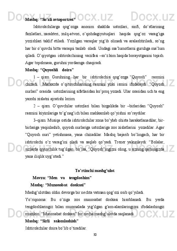 Mashq: “So’zli avtoportret”
Ishtirokchilarga   qog’ozga   anonim   shaklda   ustozlari,   sinfi,   do’stlarining
fazilatlari,   xarakteri,   xulq-atvori,   o’qishdagiyutuqlari       haqida     qog’oz     varag’iga
yozishlari   taklif   etiladi.   Yozilgan   varaqlar   yig’ib   olinadi   va   aralashtiriladi,   so’ng
har bir o’quvchi bitta varaqni tanlab  oladi. Undagi ma’lumotlarni guruhga ma’lum
qiladi. O’qiyotgan  ishtirokchining  vazifasi –so’z kim haqida borayotganini topish.
Agar topolmasa, guruhni yordamga chaqiradi.
Mashq: “Quyoshli    doira”
1   –   qism.   Guruhning     har     bir     ishtirokchisi   qog’ozga   “Quyosh”       rasmini
chizadi.     Markazda   o’qituvchilarining   rasmini   yoki   ismini   ifodalaydi.   “Quyosh
nurlari” orasida  ustozlarining sifatlaridan ko’proq yozadi. Ular orasidan uch ta eng
yaxshi   xislatni   ajratishi   lozim.
2   –   qism.   O’quvchilar   ustozlari   bilan   birgalikda   bir   –birlaridan   “Quyosh”
rasmini kiyimlariga to’g’nag’ich bilan mahkamlab qo’yishni so’raydilar.
3–qism. Musiqa ostida ishtirokchilar xona bo’ylab ohista harakatlanadilar, bir-
birlariga yaqinlashib, quyosh nurlariga ustozlariga xos xislatlarini  yozadilar. Agar
“Quyosh   nuri”   yetishmasa,   yana   chizadilar.   Mashq   bajarib   bo’lingach,   har   bir
ishtirokchi   o’z   varag’ini   oladi   va   saqlab   qo’yadi.   Trener   yakunlaydi:   “Bolalar,
sizlarda qiyinchilik tug’ilgan  bo’lsa, “Quyosh”ingizni oling, u sizning qalbingizda
yana iliqlik uyg’otadi.”
To’rtinchi mashg’ulot
       Mavzu: “Men   va    tengdoshim”
     Mashq: “Munosabat   doskasi”
Mashg’ulotdan   oldin   devorga   bir   nechta   vatman   qog’ozi   osib   qo’yiladi.
Yo’riqnoma:   Bu   o’ziga   xos   munosabat   doskasi   hisoblanadi.   Bu   yerda
tengdoshlaringiz   bilan   muomalada   yig’ilgan   g’am-alamlaringizni   ifodalashingiz
mumkin. “Munosabat doskasi” bir necha mashg’ulotda saqlanadi.
Mashq: “Sirli    salomlashish”
Ishtirokchilar doira bo’lib o’tiradilar.
50 