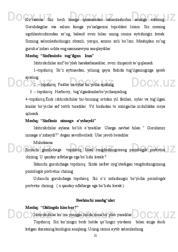 Ko’rsatma:   Siz   hech   kimga   qaramasdan   salomlashishni   amalga   oshiring.
Guruhdagilar   esa   salom   kimga   yo’nalganini   topishlari   lozim.   Siz   mening
ogohlantirishimdan   so’ng,   baland   ovoz   bilan   uning   ismini   aytishingiz   kerak.
Sizning   salomlashishingiz   obrazli,   yorqin,   ammo   sirli   bo’lsin.   Mashqdan   so’ng
guruh a’zolari uchta eng namunaviyni aniqlaydilar.
Mashq: “Sinfimizda   tug’ilgan    kun”
Ishtirokchilar sinf bo’ylab harakatlanadilar, ovoz chiqarish ta’qiqlanadi.
1–topshiriq:   So’z   aytmasdan,   yilning   qaysi   faslida   tug’ilganingizga   qarab
ajraling.
2  – topshiriq:   Fasllar   va   oylar   bo’yicha   ajraling.
3  – topshiriq:  Harbiroy,  tug’ilgankunlarbo’yichaajraling.
4–topshiriq:Endi   ishtirokchilar   bir-birining   ortidan   yil   fasllari,   oylar   va   tug’ilgan
kunlar   bo’yicha   saf   tortib   turadilar.   Yil   boshidan   to   oxirigacha   izchillikka   rioya
qilinadi.
Mashq: “Sinfimiz   nimaga   o’xshaydi”
Ishtirokchilar   aylana   bo’lib   o’tiradilar.   Ularga   navbat   bilan   “   Guruhimiz
nimaga o’xshaydi?” degan savolberiladi. Ular   javob   beradilar.
Muhokama:
Birinchi   guruhchaga     topshiriq:   Ideal   tengdoshingizning   psixologik   portretini
chizing. U qanday sifatlarga ega bo’lishi kerak ?
Ikkinchi   guruhchaga   topshiriq:   Sizda   nafrat   uyg’otadigan   tengdoshingizning
psixologik portretini chizing.
Uchinchi   guruhchaga   topshiriq:   Siz   o’z   xohishingiz   bo’yicha   psixologik
portretni chizing   ( u qanday sifatlarga ega bo’lishi kerak ).
Beshinchi  mashg’ulot
Mashq: “Oldingda   kim   bor?”
Ishtirokchilar   ko’zni   yumgan   holda   xona   bo’ylab   yuradilar.
Topshiriq:   Siz   ko’zingiz   berk   holda   qo’lingiz   yordami     bilan   sizga   duch
kelgan shaxsning kimligini aniqlang. Uning ismini aytib salomlashing.
51