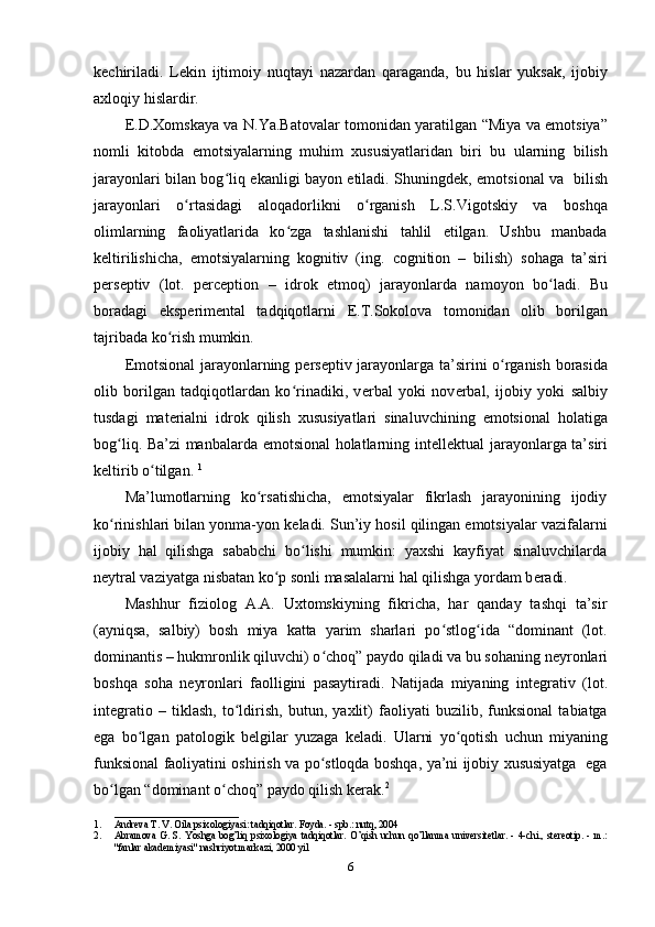 kechiriladi.   Lekin   ijtimoiy   nuqtayi   nazardan   qaraganda,   bu   hislar   yuksak,   ijobiy
axloqiy hislardir.
Е .D.Xomskaya va N.Ya.Batovalar tomonidan yaratilgan “Miya va emotsiya”
nomli   kitobda   emotsiyalarning   muhim   xususiyatlaridan   biri   bu   ularning   bilish
jarayonlari bilan bog liq ekanligi bayon etiladi. Shuningdʻ е k, emotsional va   bilish
jarayonlari   o rtasidagi   aloqadorlikni   o rganish   L.S.Vigotskiy   va   boshqa	
ʻ ʻ
olimlarning   faoliyatlarida   ko zga   tashlanishi   tahlil   etilgan.   Ushbu   manbada	
ʻ
k е ltirilishicha,   emotsiyalarning   kognitiv   (ing.   cognition   –   bilish)   sohaga   ta’siri
p е rs е ptiv   (lot.   perception   –   idrok   etmoq)   jarayonlarda   namoyon   bo ladi.   Bu	
ʻ
boradagi   eksp е rim е ntal   tadqiqotlarni   Е .T.Sokolova   tomonidan   olib   borilgan
tajribada ko rish mumkin. 	
ʻ
Emotsional  jarayonlarning p е rs е ptiv jarayonlarga ta’sirini o rganish borasida	
ʻ
olib   borilgan   tadqiqotlardan   ko rinadiki,   v	
ʻ е rbal   yoki   nov е rbal,   ijobiy   yoki   salbiy
tusdagi   mat е rialni   idrok   qilish   xususiyatlari   sinaluvchining   emotsional   holatiga
bog liq. Ba’zi manbalarda emotsional holatlarning int	
ʻ е ll е ktual jarayonlarga ta’siri
k е ltirib o tilgan. 	
ʻ 1
Ma’lumotlarning   ko rsatishicha,   emotsiyalar   fikrlash   jarayonining   ijodiy	
ʻ
ko rinishlari bilan yonma-yon k	
ʻ е ladi. Sun’iy hosil qilingan emotsiyalar vazifalarni
ijobiy   hal   qilishga   sababchi   bo lishi   mumkin:   yaxshi   kayfiyat   sinaluvchilarda	
ʻ
n е ytral vaziyatga nisbatan ko p sonli masalalarni hal qilishga yordam b	
ʻ е radi. 
Mashhur   fiziolog   A.A.   Uxtomskiyning   fikricha,   har   qanday   tashqi   ta’sir
(ayniqsa,   salbiy)   bosh   miya   katta   yarim   sharlari   po stlog ida   “dominant   (lot.	
ʻ ʻ
dominantis – hukmronlik qiluvchi) o choq” paydo qiladi va bu sohaning n	
ʻ е yronlari
boshqa   soha   n е yronlari   faolligini   pasaytiradi.   Natijada   miyaning   int е grativ   (lot.
integratio   –   tiklash,   to ldirish,   butun,   yaxlit)   faoliyati   buzilib,   funksional   tabiatga	
ʻ
ega   bo lgan   patologik   b	
ʻ е lgilar   yuzaga   k е ladi.   Ularni   yo qotish   uchun   miyaning	ʻ
funksional faoliyatini oshirish va po stloqda boshqa, ya’ni ijobiy xususiyatga   ega	
ʻ
bo lgan “dominant o choq” paydo qilish k	
ʻ ʻ е rak. 2
 
_________________________
1. Andreva T. V. Oila psixologiyasi: tadqiqotlar. Foyda. - spb.: nutq, 2004 
2. Abramova   G.   S.   Yoshga   bog’liq   psixologiya   tadqiqotlar.   O’qish   uchun   qo’llanma   universitetlar.   -   4-chi.,   stereotip.   -   m.:
"fanlar akademiyasi" nashriyot markazi, 2000 yil 
6 