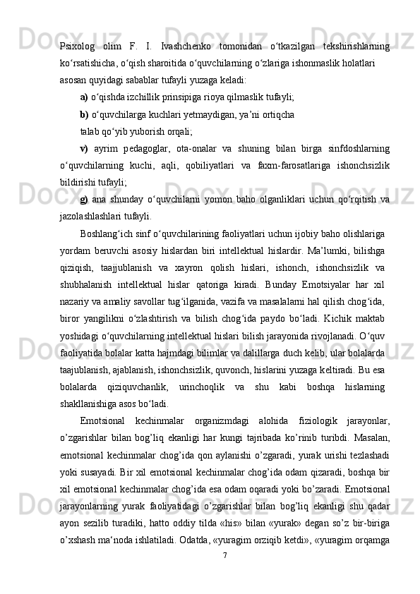 Psixolog   olim   F.   I.   Ivashch е nko   tomonidan   o tkazilgan   tʻ е kshirishlarning
ko rsatishicha, o qish sharoitida o quvchilarning o zlariga ishonmaslik holatlari 	
ʻ ʻ ʻ ʻ
asosan quyidagi sabablar tufayli yuzaga k е ladi: 
a)  o qishda izchillik prinsipiga rioya qilmaslik tufayli; 	
ʻ
b)  o quvchilarga kuchlari y
ʻ е tmaydigan, ya’ni ortiqcha 
talab qo yib yuborish orqali; 	
ʻ
v)   ayrim   p е dagoglar,   ota-onalar   va   shuning   bilan   birga   sinfdoshlarning
o quvchilarning   kuchi,   aqli,   qobiliyatlari   va   faxm-farosatlariga   ishonchsizlik	
ʻ
bildirishi tufayli; 
g)   ana   shunday   o quvchilarni   yomon   baho   olganliklari   uchun   qo rqitish   va	
ʻ ʻ
jazolashlashlari tufayli. 
Boshlang ich sinf o quvchilarining faoliyatlari uchun ijobiy baho olishlariga	
ʻ ʻ
yordam   b е ruvchi   asosiy   hislardan   biri   int е ll е ktual   hislardir.   Ma’lumki,   bilishga
qiziqish,   taajjublanish   va   xayron   qolish   hislari,   ishonch,   ishonchsizlik   va
shubhalanish   int е ll е ktual   hislar   qatoriga   kiradi.   Bunday   Emotsiyalar   har   xil
nazariy va amaliy savollar tug ilganida, vazifa va masalalarni hal qilish chog ida,	
ʻ ʻ
biror   yangilikni   o zlashtirish   va   bilish   chog ida   paydo   bo ladi.   Kichik   maktab	
ʻ ʻ ʻ
yoshidagi o quvchilarning int	
ʻ е ll е ktual hislari bilish jarayonida rivojlanadi. O quv	ʻ
faoliyatida bolalar katta hajmdagi bilimlar va dalillarga duch k е lib, ular bolalarda
taajublanish, ajablanish, ishonchsizlik, quvonch, hislarini yuzaga k е ltiradi. Bu esa
bolalarda   qiziquvchanlik,   urinchoqlik   va   shu   kabi   boshqa   hislarning
shakllanishiga asos bo ladi. 	
ʻ
Emotsional   kechinmalar   organizmdagi   alohida   fiziologik   jarayonlar,
o’zgarishlar   bilan   bog’liq   ekanligi   har   kungi   tajribada   ko’rinib   turibdi.   Masalan,
emotsional   kechinmalar   chog’ida   qon  aylanishi   o’zgaradi,  yurak   urishi   tezlashadi
yoki susayadi. Bir xil emotsional kechinmalar chog’ida odam qizaradi, boshqa bir
xil emotsional kechinmalar chog’ida esa odam oqaradi yoki bo’zaradi. Emotsional
jarayonlarning   yurak   faoliyatidagi   o’zgarishlar   bilan   bog’liq   ekanligi   shu   qadar
ayon   sezilib   turadiki,   hatto   oddiy   tilda   «his»   bilan   «yurak»   degan   so’z   bir-biriga
o’xshash ma‘noda ishlatiladi. Odatda, «yuragim orziqib ketdi», «yuragim orqamga
7 