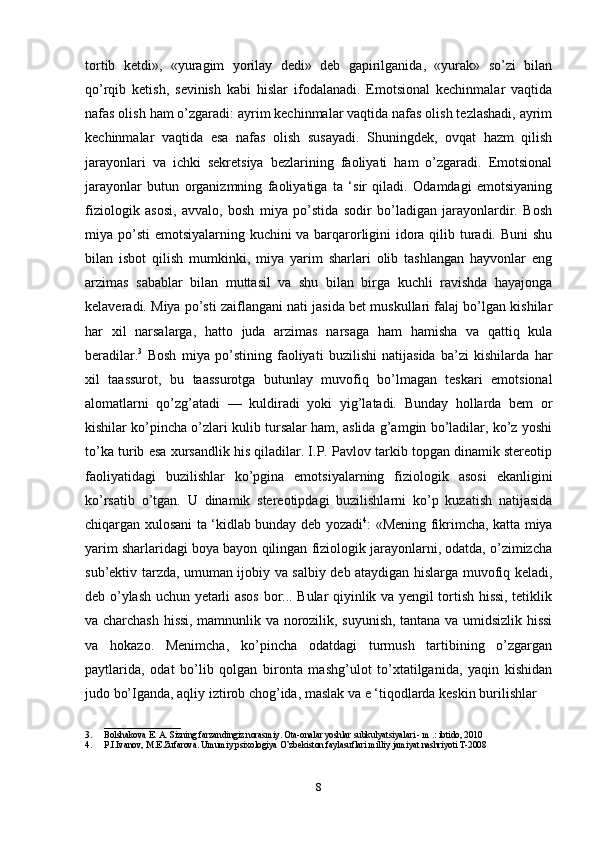 tortib   ketdi»,   «yuragim   yorilay   dedi»   deb   gapirilganida,   «yurak»   so’zi   bilan
qo’rqib   ketish,   sevinish   kabi   hislar   ifodalanadi.   Emotsional   kechinmalar   vaqtida
nafas olish ham o’zgaradi: ayrim kechinmalar vaqtida nafas olish tezlashadi, ayrim
kechinmalar   vaqtida   esa   nafas   olish   susayadi.   Shuningdek,   ovqat   hazm   qilish
jarayonlari   va   ichki   sekretsiya   bezlarining   faoliyati   ham   o’zgaradi.   Emotsional
jarayonlar   butun   organizmning   faoliyatiga   ta   ‘sir   qiladi.   Odamdagi   emotsiyaning
fiziologik   asosi,   avvalo,   bosh   miya   po’stida   sodir   bo’ladigan   jarayonlardir.   Bosh
miya po’sti  emotsiyalarning kuchini va barqarorligini idora qilib turadi. Buni  shu
bilan   isbot   qilish   mumkinki,   miya   yarim   sharlari   olib   tashlangan   hayvonlar   eng
arzimas   sabablar   bilan   muttasil   va   shu   bilan   birga   kuchli   ravishda   hayajonga
kelaveradi. Miya po’sti zaiflangani nati jasida bet muskullari falaj bo’lgan kishilar
har   xil   narsalarga,   hatto   juda   arzimas   narsaga   ham   hamisha   va   qattiq   kula
beradilar. 3
  Bosh   miya   po’stining   faoliyati   buzilishi   natijasida   ba’zi   kishilarda   har
xil   taassurot,   bu   taassurotga   butunlay   muvofiq   bo’lmagan   teskari   emotsional
alomatlarni   qo’zg’atadi   —   kuldiradi   yoki   yig’latadi.   Bunday   hollarda   bem   or
kishilar ko’pincha o’zlari kulib tursalar ham, aslida g’amgin bo’ladilar, ko’z yoshi
to’ka turib esa xursandlik his qiladilar. I.P. Pavlov tarkib topgan dinamik stereotip
faoliyatidagi   buzilishlar   ko’pgina   emotsiyalarning   fiziologik   asosi   ekanligini
ko’rsatib   o’tgan.   U   dinamik   stereotipdagi   buzilishlarni   ko’p   kuzatish   natijasida
chiqargan xulosani ta ‘kidlab bunday deb yozadi 4
: «Mening fikrimcha, katta miya
yarim sharlaridagi boya bayon qilingan fiziologik jarayonlarni, odatda, o’zimizcha
sub’ektiv tarzda, umuman ijobiy va salbiy deb ataydigan hislarga muvofiq keladi,
deb o’ylash uchun yetarli asos bor... Bular qiyinlik va yengil tortish hissi, tetiklik
va charchash hissi, mamnunlik va norozilik, suyunish, tantana va umidsizlik hissi
va   hokazo.   Menimcha,   ko’pincha   odatdagi   turmush   tartibining   o’zgargan
paytlarida,   odat   bo’lib   qolgan   bironta   mashg’ulot   to’xtatilganida,   yaqin   kishidan
judo bo’Iganda, aqliy iztirob chog’ida, maslak va e ‘tiqodlarda keskin burilishlar 
_________________
3. Bolshakova E. A. Sizning farzandingiz norasmiy. Ota-onalar yoshlar subkulyatsiyalari - m .: ibtido, 2010
4. P.I.Ivanov, M.E.Zufarova. Umumiy psixologiya O’zbekiston faylasuflari milliy jamiyat nashriyoti T-2008
8 