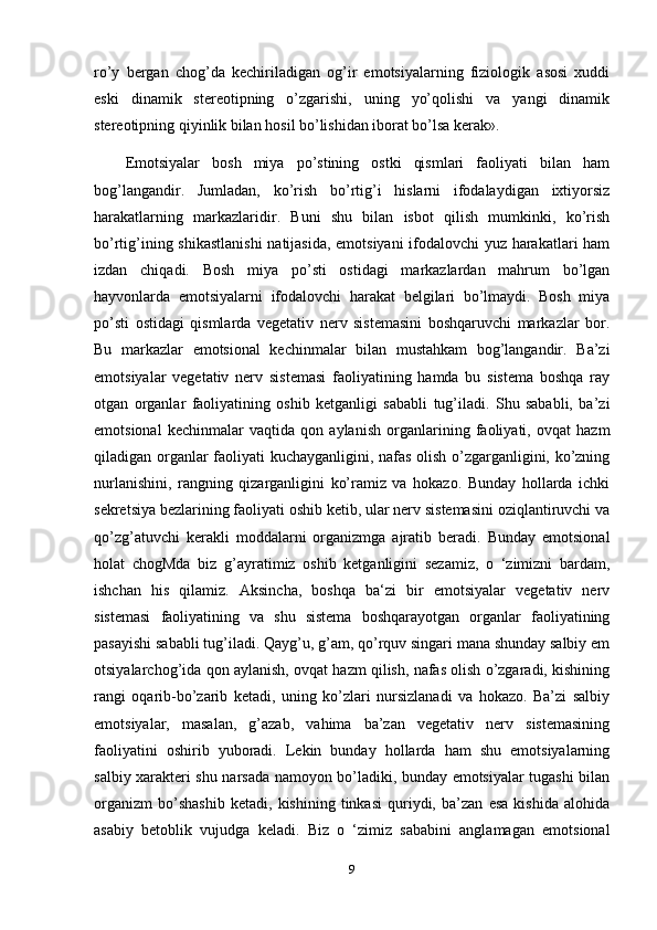 ro’y   bergan   chog’da   kechiriladigan   og’ir   emotsiyalarning   fiziologik   asosi   xuddi
eski   dinamik   stereotipning   o’zgarishi,   uning   yo’qolishi   va   yangi   dinamik
stereotipning qiyinlik bilan hosil bo’lishidan iborat bo’lsa kerak». 
Emotsiyalar   bosh   miya   po’stining   ostki   qismlari   faoliyati   bilan   ham
bog’langandir.   Jumladan,   ko’rish   bo’rtig’i   hislarni   ifodalaydigan   ixtiyorsiz
harakatlarning   markazlaridir.   Buni   shu   bilan   isbot   qilish   mumkinki,   ko’rish
bo’rtig’ining shikastlanishi  natijasida, emotsiyani ifodalovchi yuz harakatlari ham
izdan   chiqadi.   Bosh   miya   po’sti   ostidagi   markazlardan   mahrum   bo’lgan
hayvonlarda   emotsiyalarni   ifodalovchi   harakat   belgilari   bo’lmaydi.   Bosh   miya
po’sti   ostidagi   qismlarda   vegetativ   nerv   sistemasini   boshqaruvchi   markazlar   bor.
Bu   markazlar   emotsional   kechinmalar   bilan   mustahkam   bog’langandir.   Ba’zi
emotsiyalar   vegetativ   nerv   sistemasi   faoliyatining   hamda   bu   sistema   boshqa   ray
otgan   organlar   faoliyatining   oshib   ketganligi   sababli   tug’iladi.   Shu   sababli,   ba’zi
emotsional   kechinmalar   vaqtida   qon   aylanish   organlarining   faoliyati,   ovqat   hazm
qiladigan organlar faoliyati kuchayganligini, nafas olish o’zgarganligini, ko’zning
nurlanishini,   rangning   qizarganligini   ko’ramiz   va   hokazo.   Bunday   hollarda   ichki
sekretsiya bezlarining faoliyati oshib ketib, ular nerv sistemasini oziqlantiruvchi va
qo’zg’atuvchi   kerakli   moddalarni   organizmga   ajratib   beradi.   Bunday   emotsional
holat   chogMda   biz   g’ayratimiz   oshib   ketganligini   sezamiz,   o   ‘zimizni   bardam,
ishchan   his   qilamiz.   Aksincha,   boshqa   ba‘zi   bir   emotsiyalar   vegetativ   nerv
sistemasi   faoliyatining   va   shu   sistema   boshqarayotgan   organlar   faoliyatining
pasayishi sababli tug’iladi. Qayg’u, g’am, qo’rquv singari mana shunday salbiy em
otsiyalarchog’ida qon aylanish, ovqat hazm qilish, nafas olish o’zgaradi, kishining
rangi   oqarib-bo’zarib   ketadi,   uning   ko’zlari   nursizlanadi   va   hokazo.   Ba’zi   salbiy
emotsiyalar,   masalan,   g’azab,   vahima   ba’zan   vegetativ   nerv   sistemasining
faoliyatini   oshirib   yuboradi.   Lekin   bunday   hollarda   ham   shu   emotsiyalarning
salbiy xarakteri shu narsada namoyon bo’ladiki, bunday emotsiyalar tugashi bilan
organizm   bo’shashib   ketadi,   kishining   tinkasi   quriydi,   ba’zan   esa   kishida   alohida
asabiy   betoblik   vujudga   keladi.   Biz   o   ‘zimiz   sababini   anglamagan   emotsional
9 