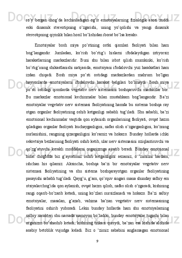 ro’y   bergan   chog’da   kechiriladigan   og’ir   emotsiyalarning   fiziologik   asosi   xuddi
eski   dinamik   stereotipning   o’zgarishi,   uning   yo’qolishi   va   yangi   dinamik
stereotipning qiyinlik bilan hosil bo’lishidan iborat bo’lsa kerak». 
Emotsiyalar   bosh   miya   po’stining   ostki   qismlari   faoliyati   bilan   ham
bog’langandir.   Jumladan,   ko’rish   bo’rtig’i   hislarni   ifodalaydigan   ixtiyorsiz
harakatlarning   markazlaridir.   Buni   shu   bilan   isbot   qilish   mumkinki,   ko’rish
bo’rtig’ining shikastlanishi  natijasida, emotsiyani ifodalovchi yuz harakatlari ham
izdan   chiqadi.   Bosh   miya   po’sti   ostidagi   markazlardan   mahrum   bo’lgan
hayvonlarda   emotsiyalarni   ifodalovchi   harakat   belgilari   bo’lmaydi.   Bosh   miya
po’sti   ostidagi   qismlarda   vegetativ   nerv   sistemasini   boshqaruvchi   markazlar   bor.
Bu   markazlar   emotsional   kechinmalar   bilan   mustahkam   bog’langandir.   Ba’zi
emotsiyalar   vegetativ   nerv   sistemasi   faoliyatining   hamda   bu   sistema   boshqa   ray
otgan   organlar   faoliyatining   oshib   ketganligi   sababli   tug’iladi.   Shu   sababli,   ba’zi
emotsional   kechinmalar   vaqtida   qon   aylanish   organlarining   faoliyati,   ovqat   hazm
qiladigan organlar faoliyati kuchayganligini, nafas olish o’zgarganligini, ko’zning
nurlanishini,   rangning   qizarganligini   ko’ramiz   va   hokazo.   Bunday   hollarda   ichki
sekretsiya bezlarining faoliyati oshib ketib, ular nerv sistemasini oziqlantiruvchi va
qo’zg’atuvchi   kerakli   moddalarni   organizmga   ajratib   beradi.   Bunday   emotsional
holat   chogMda   biz   g’ayratimiz   oshib   ketganligini   sezamiz,   o   ‘zimizni   bardam,
ishchan   his   qilamiz.   Aksincha,   boshqa   ba‘zi   bir   emotsiyalar   vegetativ   nerv
sistemasi   faoliyatining   va   shu   sistema   boshqarayotgan   organlar   faoliyatining
pasayishi sababli tug’iladi. Qayg’u, g’am, qo’rquv singari mana shunday salbiy em
otsiyalarchog’ida qon aylanish, ovqat hazm qilish, nafas olish o’zgaradi, kishining
rangi   oqarib-bo’zarib   ketadi,   uning   ko’zlari   nursizlanadi   va   hokazo.   Ba’zi   salbiy
emotsiyalar,   masalan,   g’azab,   vahima   ba’zan   vegetativ   nerv   sistemasining
faoliyatini   oshirib   yuboradi.   Lekin   bunday   hollarda   ham   shu   emotsiyalarning
salbiy xarakteri shu narsada namoyon bo’ladiki, bunday emotsiyalar tugashi bilan
organizm   bo’shashib   ketadi,   kishining   tinkasi   quriydi,   ba’zan   esa   kishida   alohida
asabiy   betoblik   vujudga   keladi.   Biz   o   ‘zimiz   sababini   anglamagan   emotsional
9