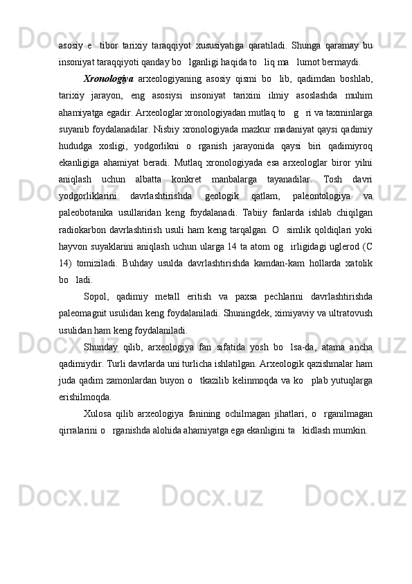 asosiy   e tibor   tarixiy   taraqqiyot   xususiyatiga   qaratiladi.   Shunga   qaramay   bu
insoniyat taraqqiyoti qanday bo lganligi haqida to liq ma lumot bermaydi. 	
  
Xronologiya   arxeologiyaning   asosiy   qismi   bo lib,   qadimdan   boshlab,	

tarixiy   jarayon,   eng   asosiysi   insoniyat   tarixini   ilmiy   asoslashda   muhim
ahamiyatga egadir. Arxeologlar xronologiyadan mutlaq to g ri va taxminlarga	
 
suyanib foydalanadilar. Nisbiy xronologiyada mazkur madaniyat qaysi qadimiy
hududga   xosligi,   yodgorlikni   o rganish   jarayonida   qaysi   biri   qadimiyroq	

ekanligiga   ahamiyat   beradi.   Mutlaq   xronologiyada   esa   arxeologlar   biror   yilni
aniqlash   uchun   albatta   konkret   manbalarga   tayanadilar.   Tosh   davri
yodgorliklarini   davrlashtirishda   geologik   qatlam,   paleontologiya   va
paleobotanika   usullaridan   keng   foydalanadi.   Tabiiy   fanlarda   ishlab   chiqilgan
radiokarbon  davrlashtirish  usuli  ham   keng tarqalgan.  O simlik  qoldiqlari   yoki	

hayvon suyaklarini  aniqlash uchun ularga 14 ta atom  og irligidagi  uglerod (C

14)   tomiziladi.   Buhday   usulda   davrlashtirishda   kamdan-kam   hollarda   xatolik
bo ladi. 	

Sopol,   qadimiy   metall   eritish   va   paxsa   pechlarini   davrlashtirishda
paleomagnit usulidan keng foydalaniladi. Shuningdek, ximiyaviy va ultratovush
usulidan ham keng foydalaniladi. 
Shunday   qilib,   arxeologiya   fan   sifatida   yosh   bo lsa-da,   atama   ancha	

qadimiydir. Turli davrlarda uni turlicha ishlatilgan. Arxeologik qazishmalar ham
juda qadim zamonlardan buyon o tkazilib kelinmoqda va ko plab yutuqlarga	
 
erishilmoqda. 
Xulosa   qilib   arxeologiya   fanining   ochilmagan   jihatlari,   o rganilmagan	

qirralarini o rganishda alohida ahamiyatga ega ekanligini ta kidlash mumkin.	
  