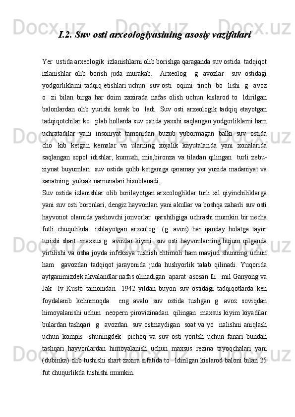 I .2. Suv osti arxeologiyasining asosiy vazifalari
Yer  ustida arxeologik  izlanishlarni olib borishga qaraganda suv ostida  tadqiqot
izlanishlar   olib   borish   juda   murakab.     Arxeolog     g avozlar     suv   ostidagi
yodgorliklarni tadqiq etishlari uchun   suv osti   oqimi   tinch   bo lishi   g avoz	
 
o zi   bilan   birga   har   doim   zaxirada   nafas   olish   uchun   kislarod   to ldirilgan	
 
balonlardan   olib   yurishi   kerak   bo ladi.   Suv   osti   arxeologik   tadqiq   etayotgan	

tadqiqotchilar ko plab hollarda suv ostida yaxshi saqlangan yodgorliklarni ham	

uchratadilar   yani   insoniyat   tamonidan   buzub   yubormagan   balki   suv   ostida
cho kib   ketgan   kemalar   va   ularning   xojalik   kayutalarida   yani   xonalarida	

saqlangan   sopol   idishlar,   kumush,   mis,bironza   va   tiladan   qilingan     turli   zebu-
ziynat buyumlari   suv ostida qolib ketganiga qaramay yer yuzida madaniyat va
sanatning  yuksak namunalari hisoblanadi.
Suv   ostida   izlanishlar   olib   borilayotgan   arxeologliklar   turli   xil   qiyinchiliklarga
yani suv osti boronlari, dengiz hayvonlari yani akullar va boshqa zaharli suv osti
hayvonot olamida yashovchi jonvorlar   qarshiligiga uchrashi mumkin bir necha
futli   chuqulikda     ishlayotgan   arxeolog     (g avoz)   har   qanday   holatga   tayor	

turishi  shart   maxsus g avozlar kiymi   suv osti hayvonlarning hujum qilganda	

yirtilishi va osha joyda infeksiya tushish ehtimoli ham mavjud shunning uchun
ham     gavozdan   tadqiqot   jarayonida   juda   hushyorlik   talab   qilinadi.   Yuqorida
aytganimizdek akvalandlar nafas olinadigan  aparat  asosan Ili mil Ganyong va	

Jak     Iv   Kusto   tamonidan     1942   yildan   buyon   suv   ostidagi   tadqiqotlarda   ken
foydalanib   kelinmoqda     eng   avalo   suv   ostida   tushgan   g avoz   soviqdan

himoyalanishi uchun   neopern pirovizinadan   qilingan   maxsus kiyim kiyadilar
bulardan tashqari   g avozdan   suv ostmaydigan   soat  va yo nalishni  aniqlash	
 
uchun   kompis     shuningdek     pichoq   va   suv   osti   yoritsh   uchun   fanari   bundan
tashqari   hayvonlardan   himoyalanish   uchun   maxsus   rezina   tayoqchalari   yani
(dubinka) olib tushishi shart zaxira sifatida to ldirilgan kislarod baloni bilan 25	

fut chuqurlikda tushishi mumkin. 