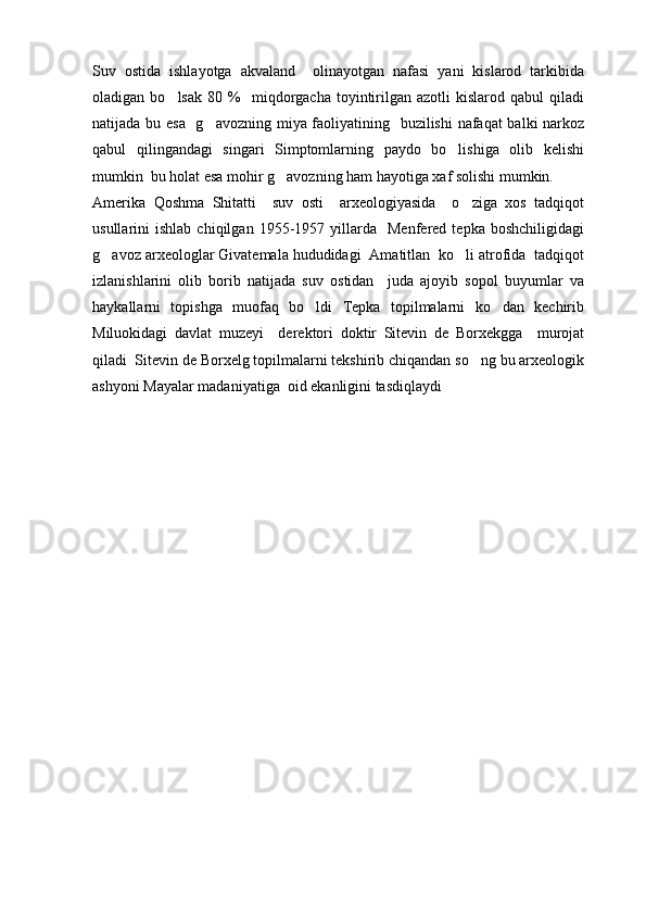 Suv   ostida   ishlayotga   akvaland     olinayotgan   nafasi   yani   kislarod   tarkibida
oladigan  bo lsak   80   %     miqdorgacha   toyintirilgan  azotli  kislarod  qabul  qiladi
natijada bu esa   g avozning miya faoliyatining   buzilishi nafaqat balki narkoz	

qabul   qilingandagi   singari   Simptomlarning   paydo   bo lishiga   olib   kelishi	

mumkin  bu holat esa mohir g avozning ham hayotiga xaf solishi mumkin.	

Amerika   Qoshma   Shitatti     suv   osti     arxeologiyasida     o ziga   xos   tadqiqot	

usullarini   ishlab   chiqilgan   1955-1957   yillarda     Menfered  tepka   boshchiligidagi
g avoz arxeologlar Givatemala hududidagi  Amatitlan  ko li atrofida  tadqiqot	
 
izlanishlarini   olib   borib   natijada   suv   ostidan     juda   ajoyib   sopol   buyumlar   va
haykallarni   topishga   muofaq   bo ldi   Tepka   topilmalarni   ko dan   kechirib	
 
Miluokidagi   davlat   muzeyi     derektori   doktir   Sitevin   de   Borxekgga     murojat
qiladi  Sitevin de Borxelg topilmalarni tekshirib chiqandan so ng bu arxeologik	

ashyoni Mayalar madaniyatiga  oid ekanligini tasdiqlaydi       