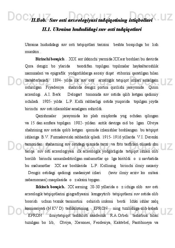 II. Bob.  Suv osti arxeologiyasi tad q i q otining isti q bollari
II .1. Ukraina hududidagi suv osti tadqiqotlari
Ukraina   hududidagi   suv   osti   tatqiqotlari   tarixini     beshta   bosqichga   bo lish
mumkin .
Birinchi bosqich  .  XIX  asr ikkinchi yarmida XX asr boshlari bu davirda
Qora   dengiz   bo ylarida     tasodifan   topilgan   topilmalar   haykaltaroshlik	

namunalari   va  epigrafik    yodgorliklarga  asosiy  diqat    etiborini   qaratilgan  bilan
xarakterlanadi     1894-   yilda   ilk   suv   osti     arxelogik   tatqiqot   ishlari   amalgam
oshirilgan     Fiyadesiya     shahrida   dengiz   portini   qurilishi   jarayonida     Qirim
arxeologi     A.I.   Berk     Delogart     tomonida   suv   ostida   qilib   ketgan   qadimiy	

ochiladi     1905-   yilda     L.P.   Kolli   rahbarligi   ostida   yuqorida     topilgan   joyda
birinchi  suv osti izlanishlar amalgam oshirildi.
Qazishmalar     jarayonida   ko plab   miqdorda   yog ochdan   qilingan	
 
va   15   dan   amfara   topilgan     1902-   yildan     antik   davirga   oid   bo lgan     Olviya	

shahrining suv ostida qolib ketgan   qismida izlanishlar boshlangan   bu tatqiqot
ishlariga  B.V. Furmakoviski rahbarlik qiladi. 1915- 1916 yillarda  V.I. Derenki
tamonidan   shaharning suv ostidagi  qismida tarxi    va foto tasfirlari  olinadi shu
tariqa     suv   osti   arxeologiyasi     ilk  arxeologik  yodgorligida    tatqiqot   ishlari   olib
borilib     birinchi   umumlashtirilgan   malumotlar   qo lga   kiritildi     o z   navbatida	
 
bu   malumotlar     XX   asr   boshlarida     L.P.   Kollining     birinchi   ilmiy   nazariy
Dengiz   ostidagi   qadimgi   madaniyat   izlari     (tavir   ilmiy   arxiv   ko mitasi	
  
xabarnomasi) maqolasida  o z aksini topgan .	

Ikkinch bosqich.    XX asrning   20-30 yillarida o z ichiga olib   suv osti	

arxeologik tatqiqotlarini giografiyasini  kengaytirib  tatqiqotlarni suv ostida olib
boorish     uchun   texnik   taminotini     oshirish   imkoni     berdi     Ichki   ishlar   xalq
kamisariyati (N KV D)  tashkilotining   EPRON   ning  tuzilishiga olib keladi	
 
EPRON     ilmiytatqiqot   tashkiloti   akademik     R.A.Orbeli     tashabusi   bilan	
 
tuzulgan   bo lib,     Olviya,   Xersones,   Feodesiya,   Kaktebel,   Pantibineya   va	
 