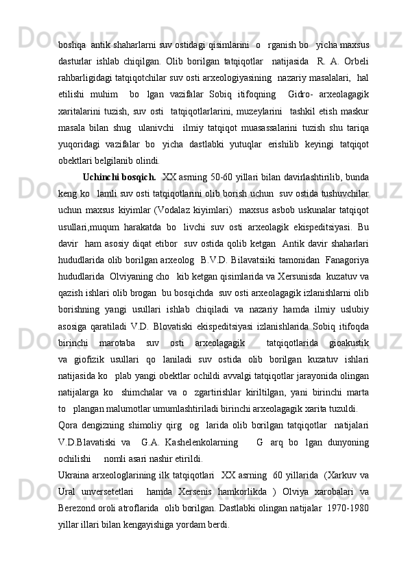 boshqa  antik shaharlarni suv ostidagi qisimlarini  o rganish bo yicha maxsus 
dasturlar   ishlab   chiqilgan.   Olib   borilgan   tatqiqotlar     natijasida     R.   A.   Orbeli
rahbarligidagi tatqiqotchilar suv osti arxeologiyasining   nazariy masalalari,   hal
etilishi   muhim     bo lgan   vazifalar   Sobiq   itifoqning     Gidro-   arxeolagagik	

xaritalarini   tuzish,   suv   osti     tatqiqotlarlarini,   muzeylarini     tashkil   etish   maskur
masala   bilan   shug ulanivchi     ilmiy   tatqiqot   muasassalarini   tuzish   shu   tariqa	

yuqoridagi   vazifalar   bo yicha   dastlabki   yutuqlar   erishilib   keyingi   tatqiqot	

obektlari belgilanib olindi.
Uchinchi bosqich.    XX asrning 50-60 yillari bilan davirlashtirilib, bunda
keng ko lamli suv osti tatqiqotlarini olib borish uchun  suv ostida tushuvchilar	

uchun   maxsus   kiyimlar   (Vodalaz   kiyimlari)     maxsus   asbob   uskunalar   tatqiqot
usullari,muqum   harakatda   bo livchi   suv   osti   arxeolagik   ekispeditsiyasi.   Bu	

davir    ham   asosiy   diqat   etibor    suv   ostida  qolib  ketgan    Antik  davir   shaharlari
hududlarida olib borilgan arxeolog   B.V.D. Bilavatsiiki  tamonidan   Fanagoriya
hududlarida  Olviyaning cho kib ketgan qisimlarida va Xersunisda  kuzatuv va

qazish ishlari olib brogan  bu bosqichda  suv osti arxeolagagik izlanishlarni olib
borishning   yangi   usullari   ishlab   chiqiladi   va   nazariy   hamda   ilmiy   uslubiy
asosiga   qaratiladi   V.D.   Blovatiski   ekispeditsiyasi   izlanishlarida   Sobiq   itifoqda
birinchi   marotaba   suv   osti   arxeolagagik     tatqiqotlarida   gioakustik
va   giofizik   usullari   qo laniladi   suv   ostida   olib   borilgan   kuzatuv   ishlari	

natijasida ko plab yangi obektlar ochildi avvalgi tatqiqotlar jarayonida olingan	

natijalarga   ko shimchalar   va   o zgartirishlar   kiriltilgan,   yani   birinchi   marta
 
to plangan malumotlar umumlashtiriladi birinchi arxeolagagik xarita tuzuldi.	

Qora   dengizning   shimoliy   qirg og larida   olib   borilgan   tatqiqotlar     natijalari	
 
V.D.Blavatiski   va     G.A.   Kashelenkolarning     G arq   bo lgan   dunyoning	
  
ochilishi   nomli asari nashir etirildi.	

Ukraina arxeologlarining ilk tatqiqotlari    XX asrning   60 yillarida   (Xarkuv va
Ural   unversetetlari     hamda   Xersenis   hamkorlikda   )   Olviya   xarobalari   va
Berezond oroli atroflarida  olib borilgan. Dastlabki olingan natijalar  1970-1980
yillar illari bilan kengayishiga yordam berdi. 
