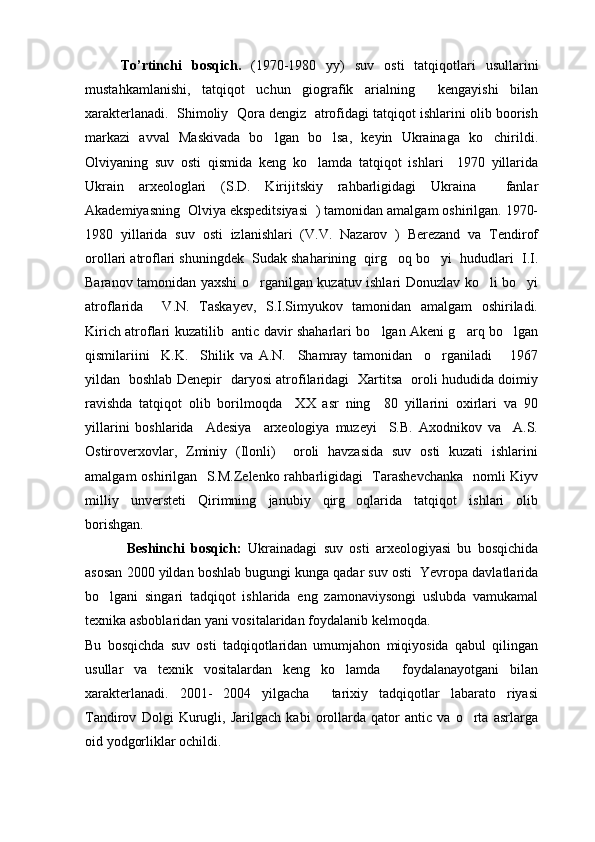To’rtinchi   bosqich.   (1970-1980   yy)   suv   osti   tatqiqotlari   usullarini
mustahkamlanishi,   tatqiqot   uchun   giografik   arialning     kengayishi   bilan
xarakterlanadi.  Shimoliy  Qora dengiz  atrofidagi tatqiqot ishlarini olib boorish
markazi   avval   Maskivada   bo lgan   bo lsa,   keyin   Ukrainaga   ko chirildi.  
Olviyaning   suv   osti   qismida   keng   ko lamda   tatqiqot   ishlari     1970   yillarida	

Ukrain   arxeologlari   (S.D.   Kirijitskiy   rahbarligidagi   Ukraina     fanlar
Akademiyasning  Olviya ekspeditsiyasi  ) tamonidan amalgam oshirilgan. 1970-
1980   yillarida   suv   osti   izlanishlari   (V.V.   Nazarov   )   Berezand   va   Tendirof
orollari atroflari shuningdek  Sudak shaharining  qirg oq bo yi  hududlari  I.I.	
 
Baranov tamonidan yaxshi o rganilgan kuzatuv ishlari Donuzlav ko li bo yi	
  
atroflarida     V.N.   Taskayev,   S.I.Simyukov   tamonidan   amalgam   oshiriladi.
Kirich atroflari kuzatilib   antic davir shaharlari bo lgan Akeni g arq bo lgan	
  
qismilariini     K.K.     Shilik   va   A.N.     Shamray   tamonidan     o rganiladi       1967	

yildan   boshlab Denepir   daryosi atrofilaridagi   Xartitsa   oroli hududida doimiy
ravishda   tatqiqot   olib   borilmoqda     XX   asr   ning     80   yillarini   oxirlari   va   90
yillarini   boshlarida     Adesiya     arxeologiya   muzeyi     S.B.   Axodnikov   va     A.S.
Ostiroverxovlar,   Zminiy   (Ilonli)     oroli   havzasida   suv   osti   kuzati   ishlarini
amalgam oshirilgan   S.M.Zelenko rahbarligidagi   Tarashevchanka   nomli Kiyv
milliy   unversteti   Qirimning   janubiy   qirg oqlarida   tatqiqot   ishlari   olib	

borishgan.
  Beshinchi   bosqich:   Ukrainadagi   suv   osti   arxeologiyasi   bu   bosqichida
asosan 2000 yildan boshlab bugungi kunga qadar suv osti  Yevropa davlatlarida
bo lgani   singari   tadqiqot   ishlarida   eng   zamonaviysongi   uslubda   vamukamal	

texnika asboblaridan yani vositalaridan foydalanib kelmoqda.
Bu   bosqichda   suv   osti   tadqiqotlaridan   umumjahon   miqiyosida   qabul   qilingan
usullar   va   texnik   vositalardan   keng   ko lamda     foydalanayotgani   bilan	

xarakterlanadi.   2001-   2004   yilgacha     tarixiy   tadqiqotlar   labarato riyasi	

Tandirov   Dolgi   Kurugli,   Jarilgach   kabi   orollarda   qator   antic   va   o rta   asrlarga	

oid yodgorliklar ochildi. 