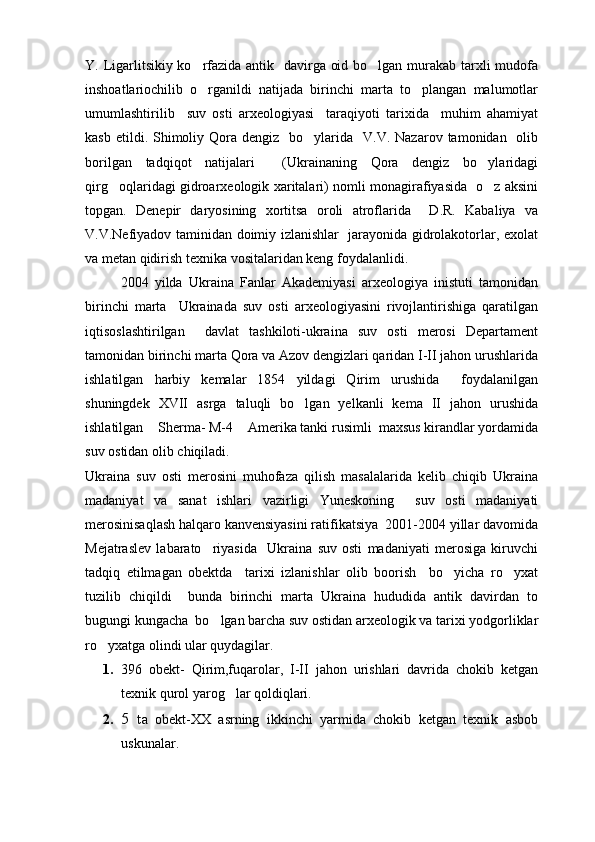 Y. Ligarlitsikiy ko rfazida antik   davirga oid bo lgan murakab tarxli mudofa 
inshoatlariochilib   o rganildi   natijada   birinchi   marta   to plangan   malumotlar
 
umumlashtirilib     suv   osti   arxeologiyasi     taraqiyoti   tarixida     muhim   ahamiyat
kasb  etildi. Shimoliy Qora  dengiz    bo ylarida     V.V. Nazarov  tamonidan   olib	

borilgan   tadqiqot   natijalari     (Ukrainaning   Qora   dengiz   bo ylaridagi	

qirg oqlaridagi gidroarxeologik xaritalari) nomli monagirafiyasida   o z aksini	
 
topgan.   Denepir   daryosining   xortitsa   oroli   atroflarida     D.R.   Kabaliya   va
V.V.Nefiyadov taminidan doimiy izlanishlar   jarayonida gidrolakotorlar, exolat
va metan qidirish texnika vositalaridan keng foydalanlidi.
2004   yilda   Ukraina   Fanlar   Akademiyasi   arxeologiya   inistuti   tamonidan
birinchi   marta     Ukrainada   suv   osti   arxeologiyasini   rivojlantirishiga   qaratilgan
iqtisoslashtirilgan     davlat   tashkiloti-ukraina   suv   osti   merosi   Departament
tamonidan birinchi marta Qora va Azov dengizlari qaridan I-II jahon urushlarida
ishlatilgan   harbiy   kemalar   1854   yildagi   Qirim   urushida     foydalanilgan
shuningdek   XVII   asrga   taluqli   bo lgan   yelkanli   kema   II   jahon   urushida	

ishlatilgan  Sherma- M-4  Amerika tanki rusimli  maxsus kirandlar yordamida	
 
suv ostidan olib chiqiladi. 
Ukraina   suv   osti   merosini   muhofaza   qilish   masalalarida   kelib   chiqib   Ukraina
madaniyat   va   sanat   ishlari   vazirligi   Yuneskoning     suv   osti   madaniyati
merosinisaqlash halqaro kanvensiyasini ratifikatsiya  2001-2004 yillar davomida
Mejatraslev   labarato riyasida     Ukraina   suv   osti   madaniyati   merosiga   kiruvchi	

tadqiq   etilmagan   obektda     tarixi   izlanishlar   olib   boorish     bo yicha   ro yxat	
 
tuzilib   chiqildi     bunda   birinchi   marta   Ukraina   hududida   antik   davirdan   to
bugungi kungacha  bo lgan barcha suv ostidan arxeologik va tarixi yodgorliklar	

ro yxatga olindi ular quydagilar.   	

1. 396   obekt-   Qirim,fuqarolar,   I-II   jahon   urishlari   davrida   chokib   ketgan
texnik qurol yarog lar qoldiqlari.	

2. 5   t a   obekt-XX   asrning   ikkinchi   yarmida   chokib   ketgan   texnik   asbob
uskunalar. 