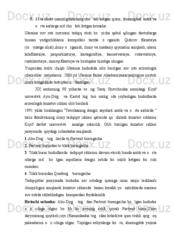 3. 33 ta obekt-manzilgohlarning cho kib ketgan qismi, shuningdek  antik va
o rta asrlarga oid cho kib ketgan kemalar.	
 
Ukraina   suv   osti   merosini   tadqiq   etish   bo yicha   qabul   qilingan   dasturlarga	

binoan   yodgorliklarini   kompelkis   tarzda   o rganish:   Qidiruv   fiksatsiya	

(ro yxatga olish),ilmiy o rganish, ilmiy va madaniy qiymatini aniqlash, ularni	
 
kilafikatsiya,   pasportizatsiya,   kartagirafiya,   kanservatsiya,   restavratsiya,
reabilatotsiya, muzeyifikatsiya va boshqalar hisobga olingan.
Yuqoridan   kelib   chiqib   Ukraina   hududida   olib   borilgan   suv   osti   arxeologik
izlanishlar  natijalarini  2005 yil Ukraina fanlar Akademiyasiarxeologiya inistuti
ilmiy kengashida tastiqdan o tkazilgan.	

XX   asrlarning   90   yillarda   so ng   Taraj   Shevchenka   nomidagi   Kiyif	

unversteti   Ayu-Dog   va   Kastel   tog lari   oralig ida   joylashgan   hududlarda	
  
arxeologik kuzatuv ishlari olib boriladi.
1991   yilda   boshlangan   Tavrikaning   dengiz   sayohati   antik   va   o rta   asrlarda  	
 	
tarix   fakultetining   ilmiy   tadqiqot   ishlari   qatorida   qo shiladi   kuzatuv   ishlarini	

Kiyif   davlat   universteti     amalga   oshirildi.   Olib   borilgan   kuzatuv   ishlari
jarayonida  quydagi uchaskalar aniqlandi.
1 .Abu-Dog  tog larida to Partenit burnigacha 	
 
2 . Partenit burnidan to tilak burnigacha
3 . Tilak burni hududlarida  tadqiqot ishlarini davom etirish bunda antik va o rta	

srlarga   oid     bo lgan   sopollarni   dengiz   ostida   ko milib   ketgani   ko rish	
  
mumkin 
4 . Tilak burnidan Qorabog  burnigacha:	

Tadqiqotlar   jarayonida   hududni   suv   ostidagi   qismiga   uzun   zanjir   tashlanib
chuqurligini  aniqlandi  kuzatuv   ishlarida    bazan  kerakli   yo nalishlarda  maxsus	

suv ostida ishlatiladigan  kompasdan foydalanildi. 
Birinchi   uchaska:   Abu-Dog   tog dan   Partenit   burnigacha   bo lgan   hududni	
  
o z   ichiga   olgan   bo lib   bu   yerning   relifi   qoyali   Partenit   burni,Uzen	
 
daryosining quyilish joyi (Ramankasha tog idan keladi)va qum toshli qirg oq	
 
palasalarini   o z   ichiga   olgan.   Topilgan   ashyolarga   ko ra,   shuningdek   yozma	
  