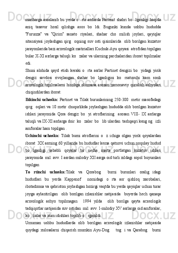 manbarga asoslanib bu yerda o rta asrlarda Partenit shahri bo lganligi haqida 
aniq   tasavur   hosil   qilishga   asos   bo ldi.   Bugunki   kunda   ushbu   hududda	

Furunza   va   Qirim   sanato riyalari,   shahar   cho milish   joylari,   qayiqlar	
   	 
sitansiyasi   joylashgan   qirg oqning   suv   osti   qisimlarida     olib   borilgan   kuzatuv	

jarayonlarida bazi arxeologik matiriallari Kuchuk-Ayu qoyasi  atrofidan topilgan
bular X-XI asrlarga taluqli ko zalar va ularning parchalaridan iborat topilmalar	

edi.
Shuni   alohida   qayd   etish   keraki   o rta   asrlar   Partinet   dengizi   bo yidagi   yirik	
 
dengiz   savdosi   rivojlangan   shahar   bo lganligini   ko rsatuvchi   kam   sonli	
 
arxeologik  topilmalarni   hisobga   olinmasa  asosan  zamonaviy   qurulish   ashyolari
chiqindilardan iborat.
Ikkinchi   uchaska:   Partinet   va   Tilak   burunlarining   250-300     metir   masofadagi
qirg oqlari va 10 metir chuqurlikda joylashgan hududda olib borilgan kuzatuv	

ishlari   jarayonida   Qora   dengiz   bo yi   atroflarining     asosan   VIII-   IX   asrlarga	

taluqli va IX-XI asrlarga doir  ko zalar  bo lib ulardan  tashqaqri keng og izli	
  
amforalar ham topilgan .
Uchinchi   uchaska:   Tilak   burni   atroflarini   o z   ichiga   olgan   yirik   qoyalardan	

iborat  XX asrning 60 yillarida bu hududlar kema qatnovi uchun noqulay hudud
bo lganligi   sababli   qoyalar   bir   necha   marta   portlatgan   kuzatuv   ishlari	

jarayonida  mil. avv. I asrdan milodiy XII asrga oid turli xildagi sopol buyumlari
topilgan
To rtinchi   uchaska:
 Tilak   va   Qorabog   burni   burunlari   oralig idagi	 
hududlari   bu   yerda   Kappenof     nomidagi   o rta   asr   qishloq   xarobalari,	

ibotadxona va qabriston joylashgan hozirgi vaqtda bu yerda qayiqlar uchun turar
joyga   aylantirilgan     olib   borilgan   izlanishlar   natijasida     buyerda   hech   qanaqa
arxeologik   ashyo   topilmagan     1994   yilda     olib   borilga   qayta   arxeologik
tadqiqotlar natijasida suv ostidan  mil. avv. I-milodiy XV asrlarga oid amforalar,
ko zalar va xum idishlari topilib o rganildi.	
 
Umuman   ushbu   hududlarda   olib   borilgan   arxeologik   izlanishlar   natijasida
quydagi   xulosalarni   chiqarish   mumkin   Ayu-Dog     tog i   va   Qarabog   burni	
   