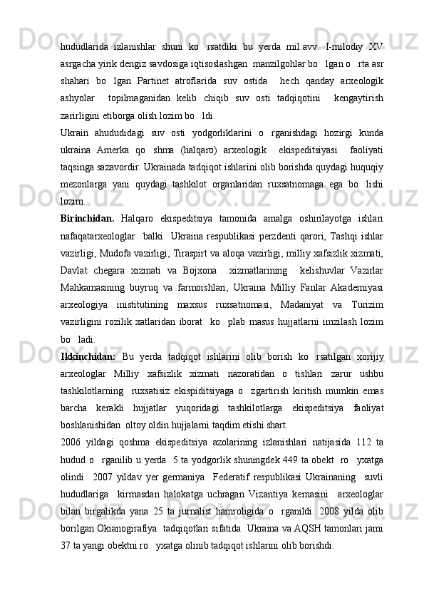 hududlarida   izlanishlar   shuni   ko rsatdiki   bu   yerda   mil.avv.   I-milodiy   XV
asrgacha yirik dengiz savdosiga iqtisoslashgan  manzilgohlar bo lgan o rta asr	
 
shahari   bo lgan   Partinet   atroflarida   suv   ostida     hech   qanday   arxeologik	

ashyolar     topilmaganidan   kelib   chiqib   suv   osti   tadqiqotini     kengaytirish
zarirligini etiborga olish lozim bo ldi. 	

Ukrain   ahududidagi   suv   osti   yodgorliklarini   o rganishdagi   hozirgi   kunda	

ukraina   Amerka   qo shma   (halqaro)   arxeologik     ekispeditsiyasi     faoliyati	

taqsinga sazavordir. Ukrainada tadqiqot ishlarini olib borishda quydagi huquqiy
mezonlarga   yani   quydagi   tashkilot   organlaridan   ruxsatnomaga   ega   bo lishi	

lozim.
Birinchidan.   Halqaro   ekispeditsiya   tamonida   amalga   oshirilayotga   ishlari
nafaqatarxeologlar     balki     Ukraina   respublikasi   perzdenti   qarori,   Tashqi   ishlar
vazirligi, Mudofa vazirligi, Tiraspirt va aloqa vazirligi, milliy xafsizlik xizmati,
Davlat   chegara   xizmati   va   Bojxona     xizmatlarining     kelishuvlar   Vazirlar
Mahkamasining   buyruq   va   farmoishlari,   Ukraina   Milliy   Fanlar   Akademiyasi
arxeologiya   inistitutining   maxsus   ruxsatnomasi,   Madaniyat   va   Turizim
vazirligini   rozilik   xatlaridan   iborat     ko plab   masus   hujjatlarni   imzilash   lozim	

bo ladi.	

Ikkinchidan:   Bu   yerda   tadqiqot   ishlarini   olib   borish   ko rsatilgan	
   xorijiy
arxeologlar   Milliy   xafsizlik   xizmati   nazoratidan   o tishlari   zarur   ushbu	

tashkilotlarning     ruxsatisiz   ekispiditsiyaga   o zgartirish   kiritish   mumkin   emas	

barcha   kerakli   hujjatlar   yuqoridagi   tashkilotlarga   ekispeditsiya   faoliyat
boshlanishidan  oltoy oldin hujjalarni taqdim etishi shart.
2006   yildagi   qoshma   ekispeditsiya   azolarining   izlanishlari   natijasida   112   ta
hudud o rganilib u yerda   5 ta yodgorlik shuningdek 449 ta obekt   ro yxatga	
 
olindi     2007   yildav   yer   germaniya     Federatif   respublikasi   Ukrainaning     suvli
hududlariga     kirmasdan   halokatga   uchragan   Vizantiya   kemasini     arxeologlar
bilan   birgalikda   yana   25   ta   jurnalist   hamroligida   o rganildi.   2008   yilda   olib	

borilgan Okianogirafiya  tadqiqotlari sifatida  Ukraina va AQSH tamonlari jami
37 ta yangi obektni ro yxatga olinib tadqiqot ishlarini olib borishdi.	
 