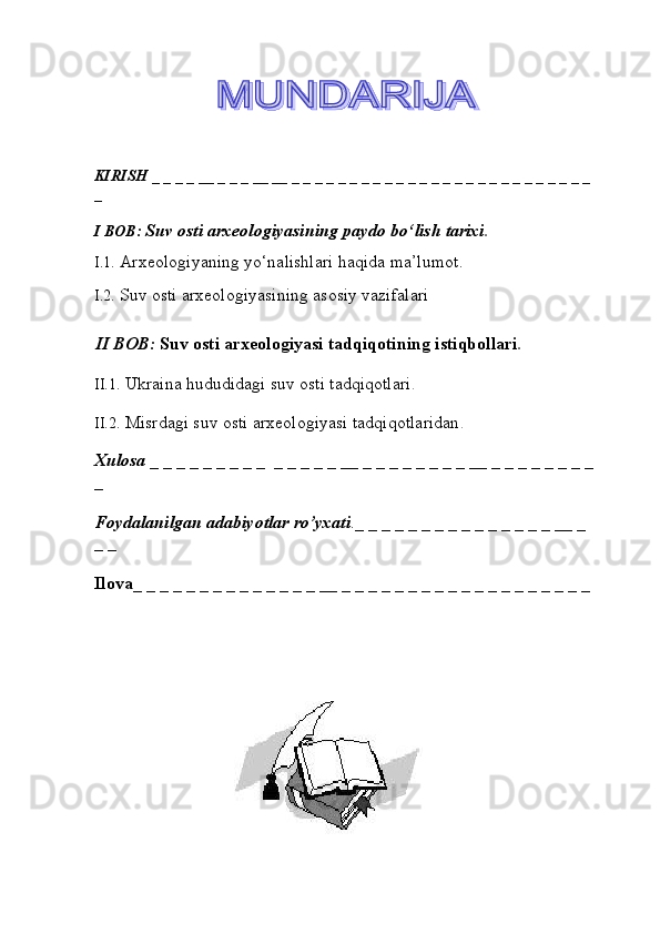                     
                             
KIRISH  _ _ _ _ __ _ _ _ __ __ _ _ _ _ _ _ _ _ _ _ _ _ _ _ _ _ _ _ _ _ _ _ _ _ _ _ 
_ 
I BOB:  Suv osti arxeologiyasining paydo bо‘lish tarixi .
I.1.  Arxeologiyaning yо‘nalishlari haqida ma’lumot .
I.2.  Suv osti arxeologiyasining asosiy vazifalari
II BOB:  Suv osti arxeologiyasi tadqiqotining istiqbollari .
II.1.   Ukraina hududidagi suv osti tadqiqotlari .
II.2.   Misrdagi suv osti arxeologiyasi tadqiqotlaridan .
Хulosa   _ _ _ _ _ _ _ _ _  _ _ _ _ _ __ _ _ _ _ _ _ _ _ __ _ _ _ _ _ _ _ _
_ 
Foydalanilgan adabiyotlar ro’yxati ._ _ _ _ _ _ _ _ _ _ _ _ _ _ _ __ _ 
_ _             
Ilova _ _ _ _ _ _ _ _ _ _ _ _ _ _ __ _ _ _ _ _ _ _ _ _ _ _ _ _ _ _ _ _ _ _ 
                                    