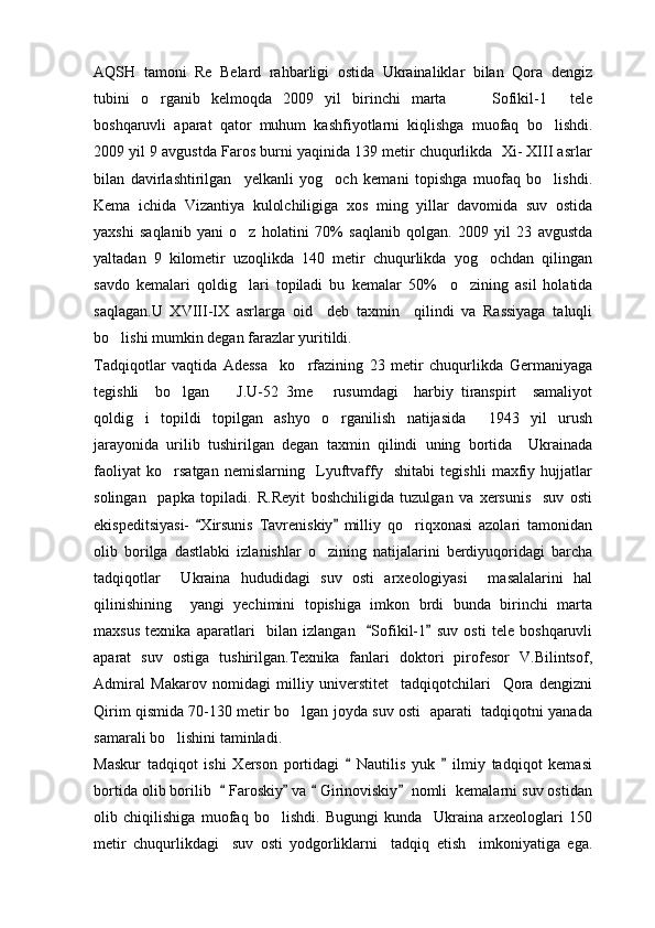AQSH   tamoni   Re   Belard   rahbarligi   ostida   Ukrainaliklar   bilan   Qora   dengiz
tubini   o rganib   kelmoqda   2009   yil   birinchi   marta       Sofikil-1   tele  
boshqaruvli   aparat   qator   muhum   kashfiyotlarni   kiqlishga   muofaq   bo lishdi.	

2009 yil 9 avgustda Faros burni yaqinida 139 metir chuqurlikda  Xi- XIII asrlar
bilan   davirlashtirilgan     yelkanli   yog och   kemani   topishga   muofaq   bo lishdi.	
 
Kema   ichida   Vizantiya   kulolchiligiga   xos   ming   yillar   davomida   suv   ostida
yaxshi   saqlanib   yani   o z   holatini   70	
 %   saqlanib   qolgan.   2009   yil   23   avgustda
yaltadan   9   kilometir   uzoqlikda   140   metir   chuqurlikda   yog ochdan   qilingan	

savdo   kemalari   qoldig lari   topiladi   bu   kemalar   50	
 %     o zining   asil   holatida	
saqlagan.U   XVIII-IX   asrlarga   oid     deb   taxmin     qilindi   va   Rassiyaga   taluqli
bo lishi mumkin degan farazlar yuritildi.	

Tadqiqotlar   vaqtida   Adessa     ko rfazining   23   metir   chuqurlikda   Germaniyaga	

tegishli     bo lgan     J.U-52   3me   rusumdagi     harbiy   tiranspirt     samaliyot	
  
qoldig i   topildi   topilgan   ashyo   o rganilish   natijasida     1943   yil   urush	
 
jarayonida   urilib   tushirilgan   degan   taxmin   qilindi   uning   bortida     Ukrainada
faoliyat   ko rsatgan   nemislarning     Lyuftvaffy     shitabi   tegishli   maxfiy   hujjatlar	

solingan     papka   topiladi.   R.Reyit   boshchiligida   tuzulgan   va   xersunis     suv   osti
ekispeditsiyasi-   Xirsunis   Tavreniskiy   milliy   qo riqxonasi   azolari   tamonidan	
 	
olib   borilga   dastlabki   izlanishlar   o zining   natijalarini   berdiyuqoridagi   barcha	

tadqiqotlar     Ukraina   hududidagi   suv   osti   arxeologiyasi     masalalarini   hal
qilinishining     yangi   yechimini   topishiga   imkon   brdi   bunda   birinchi   marta
maxsus   texnika   aparatlari     bilan   izlangan     Sofikil-1   suv   osti   tele   boshqaruvli	
 
aparat   suv   ostiga   tushirilgan.Texnika   fanlari   doktori   pirofesor   V.Bilintsof,
Admiral   Makarov   nomidagi   milliy   universtitet     tadqiqotchilari     Qora   dengizni
Qirim qismida 70-130 metir bo lgan joyda suv osti   aparati   tadqiqotni yanada	

samarali bo lishini taminladi.	

Maskur   tadqiqot   ishi   Xerson   portidagi     Nautilis   yuk     ilmiy   tadqiqot   kemasi	
 
bortida olib borilib    Faroskiy  va   Girinoviskiy   nomli  kemalarni suv ostidan	
   
olib   chiqilishiga   muofaq   bo lishdi.   Bugungi   kunda     Ukraina   arxeologlari   150	

metir   chuqurlikdagi     suv   osti   yodgorliklarni     tadqiq   etish     imkoniyatiga   ega. 