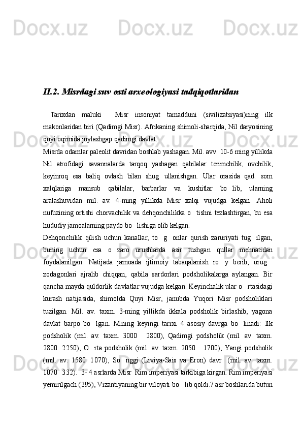 II .2. Misrdagi suv osti arxeologiyasi tadqiqotlaridan
  Tarixdan   maluki     Misr   insoniyat   tamadduni   (sivilizatsiyasi)ning   ilk
makonlaridan biri (Qadimgi Misr). Afrikaning shimoli-sharqida, Nil daryosining
quyi oqimida joylashgap qadimgi davlat .
Misrda odamlar paleolit davridan boshlab yashagan. Mil. avv. 10-6 ming yillikda
Nil   atrofidagi   savannalarda   tarqoq   yashagan   qabilalar   terimchilik,   ovchilik,
keyinroq   esa   baliq   ovlash   bilan   shug ullanishgan.   Ular   orasida   qad.   som
xalqlariga   mansub   qabilalar,   barbarlar   va   kushitlar   bo lib,   ularning	

aralashuvidan   mil.   av.   4-ming   yillikda   Misr   xalqi   vujudga   kelgan .   Aholi
nufuzining ortishi  chorvachilik va dehqonchilikka o tishni  tezlashtirgan, bu esa	

hududiy jamoalarning paydo bo lishiga olib kelgan.	

Dehqonchilik   qilish   uchun   kanallar,   to g onlar   qurish   zaruriyati   tug ilgan,	
  
buning   uchun   esa   o zaro   urushlarda   asir   tushgan   qullar   mehnatidan	

foydalanilgan.   Natijada   jamoada   ijtimoiy   tabaqalanish   ro y   berib,   urug	
 
zodagonlari   ajralib   chiqqan,   qabila   sardorlari   podsholikalarga   aylangan.   Bir
qancha mayda quldorlik davlatlar vujudga kelgan. Keyinchalik ular o rtasidagi	

kurash   natijasida,   shimolda   Quyi   Misr,   janubda   Yuqori   Misr   podsholiklari
tuzilgan.   Mil.   av.   taxm.   3-ming   yillikda   ikkala   podsholik   birlashib,   yagona
davlat   barpo   bo lgan.   M.ning   keyingi   tarixi  	
 4   asosiy   davrga   bo linadi:   Ilk	
podsholik   (mil.   av.   taxm.   3000   2800),   Qadimgi   podsholik   (mil.   av.   taxm.	

2800 2250),   O rta   podsholik   (mil.   av.   taxm.   2050   1700),   Y	
 	 a ngi   podsholik
(mil.   av.   1580 1070),   So nggi   (Liviya-Sais   va   Eron)   davr     (mil.   av.   taxm.
	
1070 332).  3- 4 asrlarda Misr  Rim imperiyasi tarkibiga kirgan. Rim imperiyasi	

yemirilgach (395), Vizantiyaning bir viloyati bo lib qoldi.7 asr boshlarida butun	
 