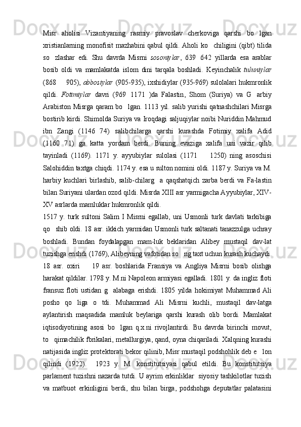 Misr   aholisi   Vizantiyaning   rasmiy   pravoslav   cherkoviga   qarshi   bo lgan
xristianlarning monofisit mazhabini qabul qildi. Aholi ko chiligini (qibt) tilida	

so zlashar   edi.   Shu   davrda   Misrni  	
 sosoniylar ,   639 642   yillarda   esa   arablar	
bosib   oldi   va   mamlakatda   islom   dini   tarqala   boshladi.   Keyinchalik   tuluniylar
(868   905),  	
 abbosiylar   (905-935), ixshidiylar (935-969) sulolalari hukmronlik
qildi.   Fotimiylar   davri   (969 1171   )da   Falastin	
 ,   Shom   (Suriya)   va   G arbiy	
Arabiston Misrga qaram bo lgan. 1113 yil. salib yurishi qatnashchilari Misrga	

bostirib kirdi. Shimolda Suriya va Iroqdagi saljuqiylar noibi Nuriddin Mahmud
ibn   Zangi   (1146 74)   salibchilarga   qarshi   kurashda   Fotimiy   xalifa   Adid	

(1160 71)   ga   katta   yordam   berdi.   Buning   evaziga   xalifa   uni   vazir   qilib	

tayinladi   (1169).   1171   y.   ayyubiylar   sulolasi   (1171     1250)   ning   asoschisi	

Salohiddin taxtga chiqdi. 1174 y. esa u sulton nomini oldi. 1187 y. Suriya va M.
harbiy   kuchlari   birlashib,   salib-chilarg a   qaqshatqich   zarba   berdi   va   Fa-lastin	

bilan Suriyani ulardan ozod qildi. Misrda XIII asr yarmigacha Ayyubiylar, XIV-
XV asrlarda mamluklar hukmronlik qildi.
1517   y.   turk   sultoni   Salim   I   Misrni   egallab,   uni   Usmonli   turk   davlati   tarkibiga
qo shib oldi. 18 asr. ikkich yarmidan Usmonli turk saltanati tanazzulga uchray	

boshladi.   Bundan   foydalapgan   mam-luk   beklaridan   Alibey   mustaqil   dav-lat
tuzishga erishdi (1769), Alibeyning vafotidan so ng taxt uchun kurash kuchaydi.	

18   asr.   oxiri     19   asr.   boshlarida   Fransiya   va   Angliya   Misrni   bosib   olishga	

harakat qildilar. 1798 y. M.ni Napoleon armiyasi egalladi. 1801 y. da ingliz floti
fransuz   floti   ustidan   g alabaga   erishdi.   1805   yilda   hokimiyat   Muhammad   Ali	

posho   qo liga   o tdi.   Muhammad   Ali   Misrni   kuchli,   mustaqil   dav-latga	
 
aylantirish   maqsadida   mamluk   beylariga   qarshi   kurash   olib   bordi.   Mamlakat
iqtisodiyotining   asosi   bo lgan   q.x.ni   rivojlantirdi.   Bu   davrda   birinchi   movut,	

to qimachilik fbrikalari, metallurgiya, qand, oyna chiqarila	
 di. Xalqning kurashi
natijasida ingliz protektorati bekor qilinib, Misr mustaqil podshohlik deb e lon	

qilindi   (1922).     1923   y.   M.   konstitutsiyasi   qabul   etildi.   Bu   konstitutsiya
parlament tuzishni nazarda tutdi. U ayrim erkinliklar  siyosiy tashkilotlar tuzish
va   matbuot   erkinligini   berdi,   shu   bilan   birga,   podshohga   deputatlar   palatasini 