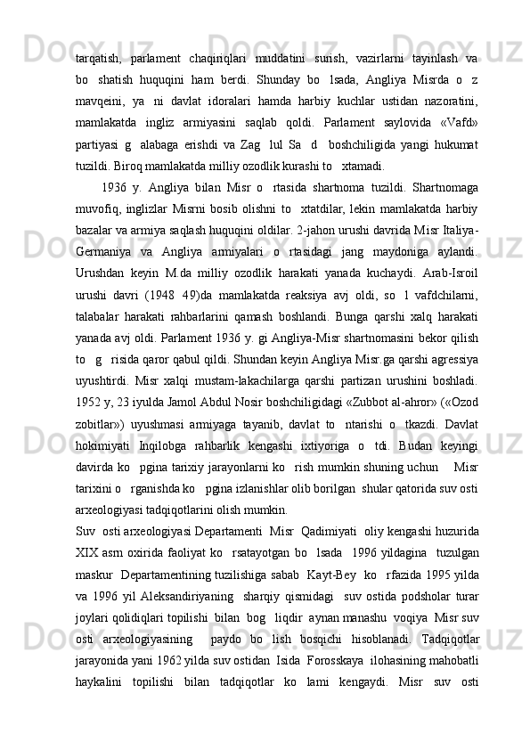 tarqatish,   parlament   chaqiriqlari   muddatini   surish,   vazirlarni   tayinlash   va
bo shatish   huquqini   ham   berdi.   Shunday   bo lsada,   Angliya   Misrda   o z  
mavqeini,   ya ni   davlat   idoralari   hamda   harbiy   kuchlar   ustidan   nazoratini,	

mamlakatda   ingliz   armiyasini   saqlab   qoldi.   Parlament   saylovida   «Vafd»
partiyasi   g alabaga   erishdi   va   Zag lul   Sa d     boshchiligida   yangi   hukumat	
  
tuzildi. Biroq mamlakatda milliy ozodlik kurashi to xtamadi.	

        1936   y.   Angliya   b ila n   M isr   o rtasida   shartnoma   tuzildi.   Shartnomaga	

muvofiq,   inglizlar   Misrni   bosib   olishni   to xtatdilar,   lekin   mamlakatda   harbiy	

bazalar va armiya saqlash huquqini oldilar. 2-jahon urushi davrida M isr  Italiya-
Germaniya   va   Angliya   armiyalari   o rtasidagi   jang   maydoniga   aylandi.	

Urushdan   keyin   M.da   milliy   ozodlik   harakati   yanada   kuchaydi.   Arab-Isroil
urushi   davri   (1948 49)da   mamlakatda   reaksiya   avj   oldi,   so l   vafdchilarni,	
	
talabalar   harakati   rahbarlarini   qamash   boshlandi.   Bunga   qarshi   xalq   harakati
yanada avj oldi. Parlament 1936 y. gi Angliya-M isr   shartnomasini bekor qilish
to g risida qaror qabul qildi. Shundan keyin Angliya M	
  isr .ga qarshi agressiya
uyushtirdi.   M isr   xalqi   mustam-lakachilarga   qarshi   partizan   urushini   boshladi.
1952 y, 23 iyulda Jamol Abdul Nosir boshchiligidagi «Zubbot al-ahror» («Ozod
zobitlar»)   uyushmasi   armiyaga   tayanib,   davlat   to ntarishi   o tkazdi.   Davlat	
 
hokimiyati   Inqilobga   rahbarlik   kengashi   ixtiyoriga   o tdi.   Budan   keyingi	

davirda ko pgina tarixiy jarayonlarni ko rish mumkin shuning uchun       Misr	
 
tarixini o rganishda ko pgina izlanishlar olib borilgan  shular qatorida suv osti
 
arxeologiyasi tadqiqotlarini olish mumkin.
Suv  osti arxeologiyasi Departamenti  Misr  Qadimiyati  oliy kengashi huzurida
XIX   asrn   oxirida   faoliyat   ko rsatayotgan   bo lsada     1996  yildagina     tuzulgan	
 
maskur   Departamentining tuzilishiga sabab   Kayt-Bey   ko rfazida 1995 yilda	

va   1996   yil   Aleksandiriyaning     sharqiy   qismidagi     suv   ostida   podsholar   turar
joylari qolidiqlari topilishi  bilan  bog liqdir  aynan manashu  voqiya  Misr suv	

osti   arxeologiyasining     paydo   bo lish   bosqichi   hisoblanadi.  
 Tadqiqotlar
jarayonida yani 1962 yilda suv ostidan  Isida  Forosskaya  ilohasining mahobatli
haykalini   topilishi   bilan   tadqiqotlar   ko lami   kengaydi.   Misr   suv   osti	
 
