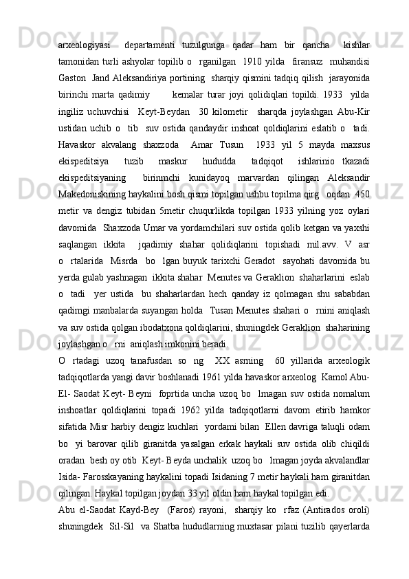 arxeologiyasi     departamenti   tuzulgunga   qadar   ham   bir   qancha     kishlar
tamonidan   turli   ashyolar   topilib   o rganilgan     1910   yilda     firansuz     muhandisi
Gaston   Jand Aleksandiriya portining   sharqiy qismini tadqiq qilish   jarayonida
birinchi   marta   qadimiy             kemalar   turar   joyi   qolidiqlari   topildi.   1933     yilda
ingiliz   uchuvchisi     Keyt-Beydan     30   kilometir     sharqda   joylashgan   Abu-Kir
ustidan   uchib   o tib     suv   ostida   qandaydir   inshoat   qoldiqlarini   eslatib   o tadi.	
 
Havaskor   akvalang   shaxzoda     Amar   Tusun     1933   yil   5   mayda   maxsus
ekispeditsiya   tuzib   maskur   hududda   tadqiqot   ishlarinio tkazadi	

ekispeditsiyaning     birinmchi   kunidayoq   marvardan   qilingan   Aleksandir
Makedoniskining haykalini bosh qismi topilgan ushbu topilma qirg oqdan  450	

metir   va   dengiz   tubidan   5metir   chuqurlikda   topilgan   1933   yilning   yoz   oylari
davomida   Shaxzoda Umar va yordamchilari suv ostida qolib ketgan va yaxshi
saqlangan   ikkita     jqadimiy   shahar   qolidiqlarini   topishadi   mil.avv.   V   asr
o rtalarida     Misrda     bo lgan   buyuk   tarixchi   Geradot     sayohati   davomida   bu	
 
yerda gulab yashnagan  ikkita shahar  Menutes va Geraklion  shaharlarini  eslab
o tadi     yer   ustida     bu   shaharlardan   hech   qanday   iz   qolmagan   shu   sababdan

qadimgi  manbalarda suyangan  holda   Tusan  Menutes  shahari  o rnini  aniqlash	

va suv ostida qolgan ibodatxona qoldiqlarini, shuningdek Geraklion  shaharining
joylashgan o rni  aniqlash imkonini beradi.	

O rtadagi   uzoq   tanafusdan   so ng     XX   asrning     60   yillarida   arxeologik	
 
tadqiqotlarda yangi davir boshlanadi 1961 yilda havaskor arxeolog  Kamol Abu-
El-   Saodat   Keyt-   Beyni     foprtida  uncha   uzoq   bo lmagan  suv   ostida   nomalum	

inshoatlar   qoldiqlarini   topadi   1962   yilda   tadqiqotlarni   davom   etirib   hamkor
sifatida Misr harbiy dengiz kuchlari   yordami bilan   Ellen davriga taluqli odam
bo yi   barovar   qilib   giranitda   yasalgan   erkak   haykali   suv   ostida   olib   chiqildi	

oradan  besh oy otib  Keyt- Beyda unchalik  uzoq bo lmagan joyda akvalandlar	

Isida- Farosskayaning haykalini topadi Isidaning 7 metir haykali ham giranitdan
qilingan. Haykal topilgan joydan 33 yil oldin ham haykal topilgan edi.
Abu   el-Saodat   Kayd-Bey     (Faros)   rayoni,     sharqiy   ko rfaz   (Antirados   oroli)	

shuningdek   Sil-Sil    va Shatba  hududlarning muxtasar  pilani  tuzilib qayerlarda 
