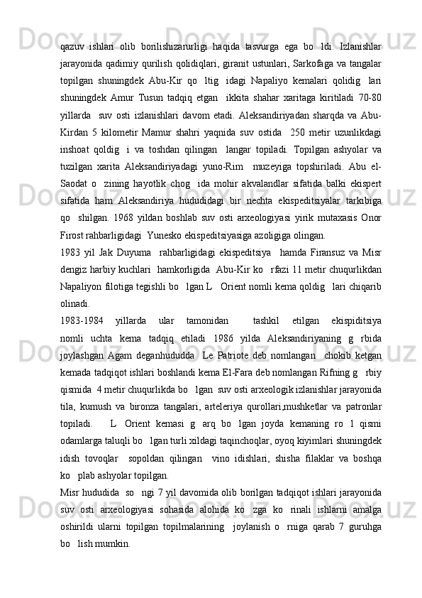 qazuv   ishlari   olib   borilishizarurligi   haqida   tasvurga   ega   bo ldi.   Izlanishlar
jarayonida  qadimiy  qurilish  qolidiqlari,  giranit   ustunlari, Sarkofaga  va  tangalar
topilgan   shuningdek   Abu-Kir   qo ltig idagi   Napaliyo   kemalari   qolidig lari	
  
shuningdek   Amur   Tusun   tadqiq   etgan     ikkita   shahar   xaritaga   kiritiladi   70-80
yillarda     suv   osti   izlanishlari   davom   etadi.   Aleksandiriyadan   sharqda   va   Abu-
Kirdan   5   kilometir   Mamur   shahri   yaqnida   suv   ostida     250   metir   uzunlikdagi
inshoat   qoldig i   va   toshdan   qilingan     langar   topiladi.   Topilgan   ashyolar   va	

tuzilgan   xarita   Aleksandiriyadagi   yuno-Rim     muzeyiga   topshiriladi.   Abu   el-
Saodat   o zining   hayotlik   chog ida   mohir   akvalandlar   sifatida   balki   ekispert	
 
sifatida   ham   Aleksandiriya   hududidagi   bir   nechta   ekispeditsiyalar   tarkibiga
qo shilgan.   1968   yildan   boshlab   suv   osti   arxeologiyasi   yirik   mutaxasis   Onor	

Firost rahbarligidagi  Yunesko ekispeditsiyasiga azoligiga olingan.
1983   yil   Jak   Duyuma     rahbarligidagi   ekispeditsiya     hamda   Firansuz   va   Misr
dengiz harbiy kuchlari   hamkorligida   Abu-Kir ko rfazi 11 metir chuqurlikdan	

Napaliyon filotiga tegishli bo lgan L Orient nomli kema qoldig lari chiqarib	
  
olinadi.  
1983-1984   yillarda   ular   tamonidan     tashkil   etilgan   ekispiditsiya
nomli   uchta   kema   tadqiq   etiladi   1986   yilda   Aleksandiriyaning   g rbida	

joylashgan   Agam   deganhududda     Le   Patriote   deb   nomlangan     chokib   ketgan
kemada tadqiqot ishlari boshlandi kema El-Fara deb nomlangan Rifning g rbiy

qismida  4 metir chuqurlikda bo lgan  suv osti arxeologik izlanishlar jarayonida	

tila,   kumush   va   bironza   tangalari,   arteleriya   qurollari,mushketlar   va   patronlar
topiladi.       L Orient   kemasi   g arq   bo lgan   joyda   kemaning   ro l   qismi	
   
odamlarga taluqli bo lgan turli xildagi taqinchoqlar, oyoq kiyimlari shuningdek	

idish   tovoqlar     sopoldan   qilingan     vino   idishlari,   shisha   filaklar   va   boshqa
ko plab ashyolar topilgan.	

Misr hududida   so ngi 7 yil davomida olib borilgan tadqiqot ishlari jarayonida	

suv   osti   arxeologiyasi   sohasida   alohida   ko zga   ko rinali   ishlarni   amalga	
 
oshirildi   ularni   topilgan   topilmalarining     joylanish   o rniga   qarab   7   guruhga	

bo lish mumkin.	
 