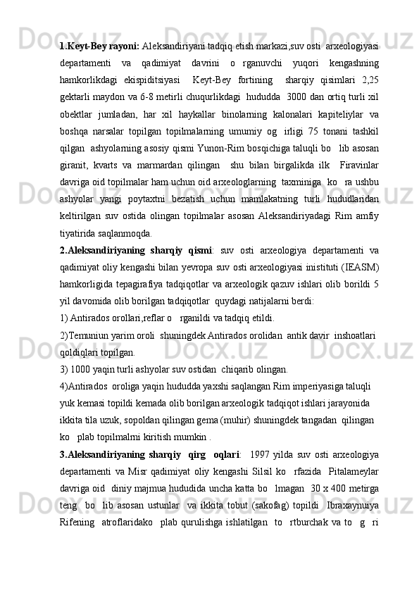1.Keyt-Bey rayoni:  Aleksandiriyani tadqiq etish markazi,suv osti  arxeologiyasi
departamenti   va   qadimiyat   davrini   o rganuvchi   yuqori   kengashning
hamkorlikdagi   ekispiditsiyasi     Keyt-Bey   fortining     sharqiy   qisimlari   2,25
gektarli maydon va 6-8 metirli chuqurlikdagi   hududda   3000 dan ortiq turli xil
obektlar   jumladan,   har   xil   haykallar   binolarning   kalonalari   kapiteliylar   va
boshqa   narsalar   topilgan   topilmalarning   umumiy   og irligi   75   tonani   tashkil	

qilgan   ashyolarning asosiy qismi Yunon-Rim bosqichiga taluqli bo lib asosan	

giranit,   kvarts   va   marmardan   qilingan     shu   bilan   birgalikda   ilk     Firavinlar
davriga oid topilmalar ham uchun oid arxeologlarning  taxminiga  ko ra ushbu

ashyolar   yangi   poytaxtni   bezatish   uchun   mamlakatning   turli   hududlaridan
keltirilgan   suv   ostida   olingan   topilmalar   asosan   Aleksandiriyadagi   Rim   amfiy
tiyatirida saqlanmoqda.
2.Aleksandiriyaning   sharqiy   qismi :   suv   osti   arxeologiya   departamenti   va
qadimiyat oliy kengashi bilan yevropa suv osti arxeologiyasi inistituti (IEASM)
hamkorligida tepagirafiya tadqiqotlar va arxeologik qazuv ishlari olib borildi 5
yil davomida olib borilgan tadqiqotlar  quydagi natijalarni berdi: 
1) Antirados orollari,reflar o rganildi va tadqiq etildi.	

2)Temuniun yarim oroli  shuningdek Antirados orolidan  antik davir  inshoatlari 
qoldiqlari topilgan.
3) 1000 yaqin turli ashyolar suv ostidan  chiqarib olingan.
4)Antirados  oroliga yaqin hududda yaxshi saqlangan Rim imperiyasiga taluqli 
yuk kemasi topildi kemada olib borilgan arxeologik tadqiqot ishlari jarayonida  
ikkita tila uzuk, sopoldan qilingan gema (muhir) shuningdek tangadan  qilingan 
ko plab topilmalrni kiritish mumkin .	

3.Aleksandiriyaning   sharqiy     qirg oqlari	
 :     1997   yilda   suv   osti   arxeologiya
departamenti   va   Misr   qadimiyat   oliy   kengashi   Silsil   ko rfazida     Pitalameylar	

davriga oid   diniy majmua hududida uncha katta bo lmagan   30 x 400 metirga	

teng     bo lib   asosan   ustunlar     va   ikkita   tobut   (sakofag)   topildi     Ibraxaynuiya	

Rifening     atroflaridako plab   qurulishga   ishlatilgan     to rtburchak   va   to g ri	
    