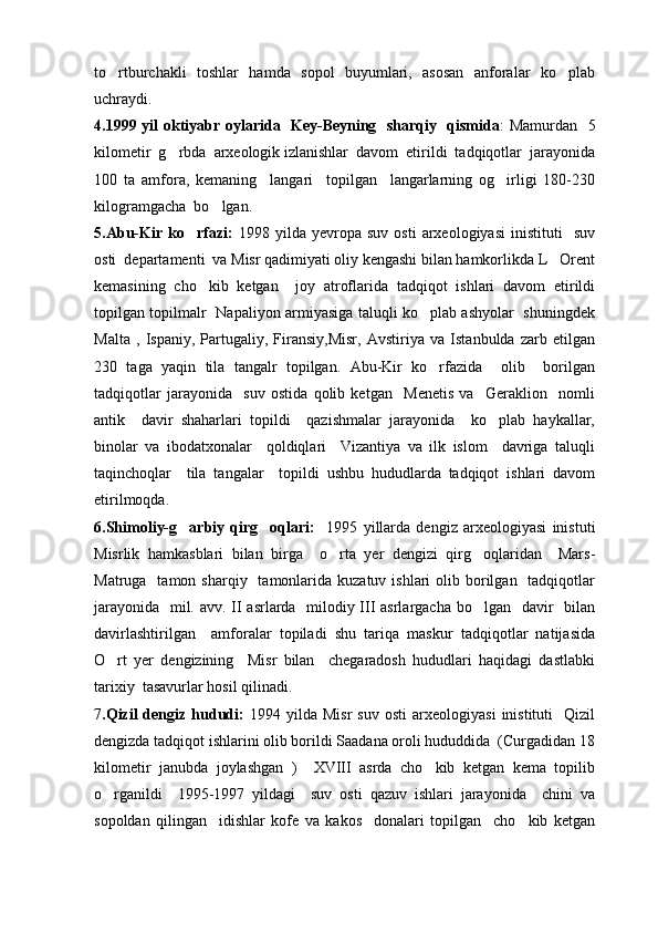 to rtburchakli   toshlar   hamda   sopol   buyumlari,   asosan   anforalar   ko plab 
uchraydi.
4.1999 yil oktiyabr oylarida   Key-Beyning   sharqiy   qismida : Mamurdan   5
kilometir  g rbda  arxeologik izlanishlar  davom  etirildi  tadqiqotlar  jarayonida	

100   ta   amfora,   kemaning     langari     topilgan     langarlarning   og irligi   180-230	

kilogramgacha  bo lgan.	

5.Abu-Kir   ko rfazi:  	
 1998  yilda   yevropa  suv   osti   arxeologiyasi   inistituti     suv
osti  departamenti  va Misr qadimiyati oliy kengashi bilan hamkorlikda L Orent	

kemasining   cho kib   ketgan     joy   atroflarida   tadqiqot   ishlari   davom   etirildi	

topilgan topilmalr   Napaliyon armiyasiga taluqli ko plab ashyolar   shuningdek	

Malta   ,   Ispaniy,   Partugaliy,   Firansiy,Misr,   Avstiriya   va   Istanbulda   zarb   etilgan
230   taga   yaqin   tila   tangalr   topilgan.   Abu-Kir   ko rfazida     olib     borilgan

tadqiqotlar   jarayonida     suv   ostida   qolib   ketgan     Menetis   va     Geraklion     nomli
antik     davir   shaharlari   topildi     qazishmalar   jarayonida     ko plab   haykallar,	

binolar   va   ibodatxonalar     qoldiqlari     Vizantiya   va   ilk   islom     davriga   taluqli
taqinchoqlar     tila   tangalar     topildi   ushbu   hududlarda   tadqiqot   ishlari   davom
etirilmoqda.
6.Shimoliy-g arbiy   qirg oqlari:  	
    1995   yillarda   dengiz   arxeologiyasi   inistuti
Misrlik   hamkasblari   bilan   birga     o rta   yer   dengizi   qirg oqlaridan     Mars-	
 
Matruga   tamon  sharqiy    tamonlarida  kuzatuv  ishlari  olib  borilgan   tadqiqotlar
jarayonida   mil. avv. II asrlarda   milodiy III asrlargacha bo lgan   davir    bilan	

davirlashtirilgan     amforalar   topiladi   shu   tariqa   maskur   tadqiqotlar   natijasida
O rt   yer   dengizining     Misr   bilan     chegaradosh   hududlari   haqidagi   dastlabki	

tarixiy  tasavurlar hosil qilinadi.  
7 .Qizil   dengiz   hududi:   1994   yilda  Misr   suv   osti   arxeologiyasi   inistituti     Qizil
dengizda tadqiqot ishlarini olib borildi Saadana oroli hududdida  (Curgadidan 18
kilometir   janubda   joylashgan   )     XVIII   asrda   cho kib   ketgan   kema   topilib	

o rganildi     1995-1997   yildagi     suv   osti   qazuv   ishlari   jarayonida     chini   va	

sopoldan   qilingan     idishlar   kofe   va   kakos     donalari   topilgan     cho kib   ketgan	
 