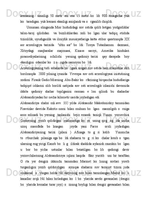 kemaning     uzunligi   50   metir   eni   esa   15   metir   bo lib   900   tonagacha   yuk
ko taradigan  yuk kemasi ekanligi aniqlandi va o rganilib chiqildi.	
 
          Umuman   olinganda   Misr   hududidagi   suv   ostida   qolib   ketgan   yodgorliklar
talon-taroj   qilishdan     va   buzilishlardan   xoli   bo lgan   ular   tadqiq   etishda	

tizimlilik,   uyushganlik   va   ilmiylik   xususiyatlariga   katta   etibor   qaratmoqda   XX
asr   arxeologiya   tarixida     oltin   asr   bo ldi:   Tiroya   Tutanhamon     daxmasi,	
 	
Xitoydagi   maqbaralar   majmuasi,   Kinass   saroyi,   Amerika   hindulari
piramediyalarining     ochilishi     yerning   qadimiy   tarixi     qay   darajada     boy
ekanligini  odamlar ko z o ngida namoyon bo ldi.	
  
Arxeologiyaning turli sohalarda bo lgani singari suv ostida ham izlanishlar olib	

borilmoqda     2000   yilning   iyunida     Yevropa   suv   osti   arxeologiyasi   inistutining
xodimi  Firank Gadio Misrning  Abu-Bakir ko rfazining birqancha hududlariga	

tadqiqot   ishlarini   olib   borildi   natijada   suv   osti   arxeologik   izlanishi   davomida
ikkita   qadimiy   shahar   topilganini   rasman   e lon   qilindi   bu   shaharlar	

Aleksandiryadan bir necha kilometir narida joylashgan edi.
Aleksandiriya   shahri   mli.avv.   332   yilda   Aleksandir   Makedoniskiy   tamonidan
Firavinlar   davrida   Rakotis   nomi   bilan   muhum   bo lgan     manzilgoh   o rniga
 
asos   solinadi   bu   yerning     tanlanishi     bejiz   emasdi:   taniqli   Yunon     yozuvchisi
Gomerning     yozib   qolidirgan     malumotiga   ko ra     uning   qirg og ida   uncha	
  
uzoq   masofada   bo lmagan     joyda   yani   Faros     oroli   joylashgan	

Aleksandiriyaning   tarixi   (pilani   )   Afinaga   to g ri   kelib     Yunoncha	
 
to rtburchak     pilaniga   ega   bo ldi   shaharni   to g ri   ko chalar   kesib   o tgan	
     
ularning eng yirigi Kanob bo li g ildirak shaklida aylanish mumkin bo lgan	
  
u   bor   bo yicha   ustunlar   bilan   bezatilgan   bo lib   qadimgi   davir	
 
yozuvchilarining   Aleksandirioya   iqlimi   haqida     fikir   yuritib     uni   bir   tarafdan
O rta   yer   dengizi   ikkinchi   tamondan   Marinet   ko lining   suvlari   yuvib	
 
turganligini   yozib   qoldirishgan     ayniqsa   shaharni   suv   taminot   tizimi   juda
mukamal     o ylagan  holda  Nil  daryosing  suvi   bilan  taminlangan  Mariut   ko li	
 
kanallar   orqli   Nil   bilan   birlashgan   ko l   bo ylarida   savdo   gavanalari   (dengiz	
 
bo ylarida   kemalar   turar   joyi)   o zining   boyligi   bilan   dengiz   gavanalari   bilan	
  