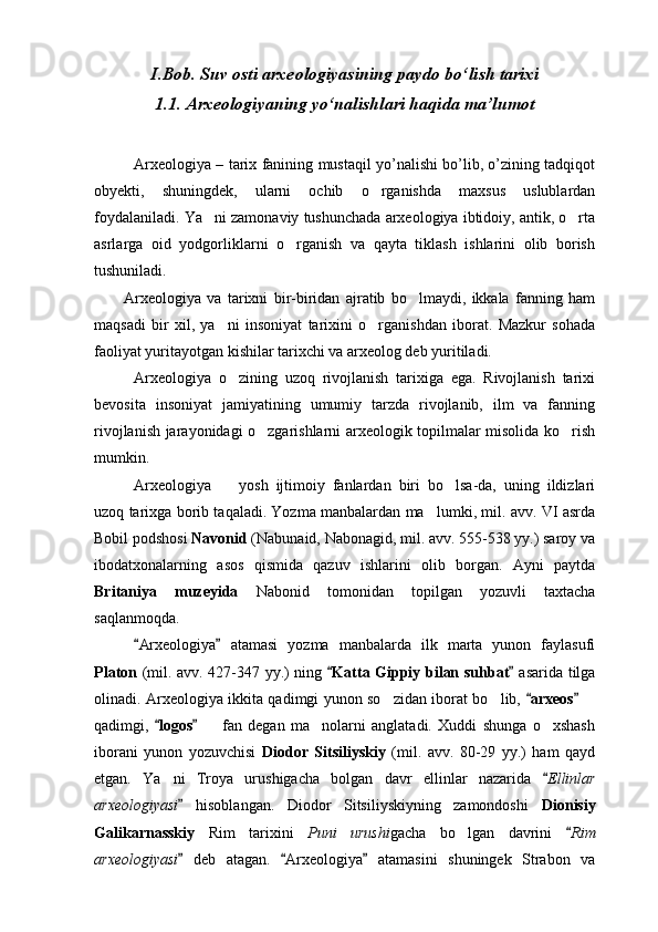 I. Bob. Suv osti arxeologiyasining paydo bо‘lish tarixi
1.1. Arxeologiyaning yо‘nalishlari haqida ma’lumot
Arxeologiya – tarix fanining mustaqil yo’nalishi bo’lib, o’zining tadqiqot
obyekti,   shuningdek,   ularni   ochib   o rganishda   maxsus   uslublardan
foydalaniladi. Ya ni zamonaviy tushunchada arxeologiya ibtidoiy, antik, o rta	
 
asrlarga   oid   yodgorliklarni   o rganish   va   qayta   tiklash   ishlarini   olib   borish	

tushuniladi.
Arxeologiya   va   tarixni   bir-biridan   ajratib   bo lmaydi,   ikkala   fanning   ham	

maqsadi   bir   xil,   ya ni   insoniyat   tarixini   o rganishdan   iborat.   Mazkur   sohada	
 
faoliyat yuritayotgan kishilar tarixchi va arxeolog deb yuritiladi.
Arxeologiya   o zining   uzoq   rivojlanish   tarixiga   ega.   Rivojlanish   tarixi	

bevosita   insoniyat   jamiyatining   umumiy   tarzda   rivojlanib,   ilm   va   fanning
rivojlanish jarayonidagi o zgarishlarni arxeologik topilmalar misolida ko rish	
 
mumkin.
Arxeologiya     yosh   ijtimoiy   fanlardan   biri   bo lsa-da,   uning   ildizlari	
 
uzoq tarixga borib taqaladi. Yozma manbalardan ma lumki, mil. avv. VI asrda	

Bobil podshosi  Navonid  (Nabunaid, Nabonagid, mil. avv. 555-538 yy.) saroy va
ibodatxonalarning   asos   qismida   qazuv   ishlarini   olib   borgan.   Ayni   paytda
Britaniya   muzeyida   Nabonid   tomonidan   topilgan   yozuvli   taxtacha
saqlanmoqda. 
Arxeologiya   atamasi   yozma   manbalarda   ilk   marta   yunon   faylasufi	
 
Platon   (mil. avv. 427-347 yy.) ning   Katta Gippiy bilan suhbat	
    asarida tilga
olinadi. Arxeologiya ikkita qadimgi yunon so zidan iborat bo lib,  	
  arxeos	   	
qadimgi,   logos	
      fan   degan   ma nolarni   anglatadi.   Xuddi   shunga   o xshash	  
iborani   yunon   yozuvchisi   Diodor   Sitsiliyskiy   (mil.   avv.   80-29   yy.)   ham   qayd
etgan.   Ya ni   Troya   urushigacha   bolgan   davr   ellinlar   nazarida  	
 Ellinlar	
arxeologiyasi	
   hisoblangan.   Diodor   Sitsiliyskiyning   zamondoshi   Dionisiy
Galikarnasskiy   Rim   tarixini   Puni   urushi gacha   bo lgan   davrini  	
 Rim	
arxeologiyasi	
   deb   atagan.   Arxeologiya   atamasini   shuningek   Strabon   va	  