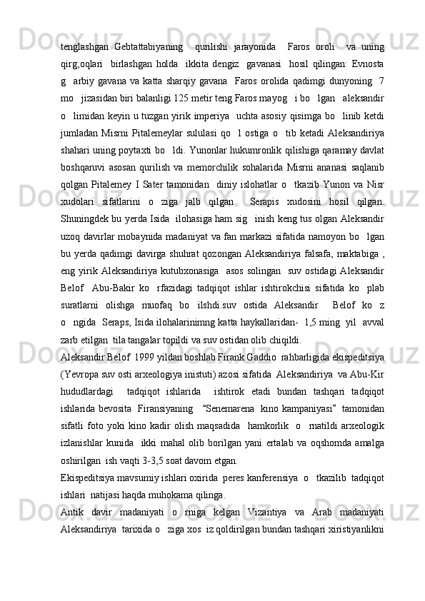 tenglashgan   Gebtattabiyaning     qurilishi   jarayonida     Faros   oroli     va   uning
qirg;oqlari     birlashgan   holda     ikkita   dengiz     gavanasi     hosil   qilingan:   Evnosta
g arbiy   gavana   va   katta   sharqiy   gavana     Faros   orolida   qadimgi   dunyoning     7
mo jizasidan biri balanligi 125 metir teng Faros mayog i bo lgan   aleksandir	
  
o limidan keyin u tuzgan yirik imperiya   uchta asosiy qisimga bo linib ketdi	
 
jumladan   Misrni   Pitalemeylar   sululasi   qo l   ostiga   o tib   ketadi   Aleksandiriya	
 
shahari uning poytaxti bo ldi. Yunonlar hukumronlik qilishiga qaramay davlat	

boshqaruvi   asosan   qurilish   va   memorchilik   sohalarida   Misrni   ananasi   saqlanib
qolgan   Pitalemey   I   Sater   tamonidan     diniy   islohatlar   o tkazib   Yunon   va   Nisr	

xudolari   sifatlarini   o ziga   jalb   qilgan     Serapis   xudosini   hosil   qilgan.	

Shuningdek bu yerda Isida   ilohasiga ham sig inish keng tus olgan Aleksandir	

uzoq davirlar  mobaynida madaniyat  va fan markazi  sifatida namoyon bo lgan	

bu yerda qadimgi davirga shuhrat  qozongan Aleksandiriya falsafa, maktabiga ,
eng yirik Aleksandiriya  kutubxonasiga     asos   solingan   suv  ostidagi  Aleksandir
Belof     Abu-Bakir   ko rfazidagi   tadqiqot   ishlar   ishtirokchisi   sifatida   ko plab	
 
suratlarni   olishga   muofaq   bo ilshdi.suv   ostida   Aleksandir     Belof   ko z	
 
o ngida  Seraps, Isida ilohalarinimng katta haykallaridan-  1,5 ming  yil  avval	

zarb etilgan  tila tangalar topildi va suv ostidan olib chiqildi.
Aleksandir Belof  1999 yildan boshlab Firank Gaddio  rahbarligida ekispeditsiya
(Yevropa suv osti arxeologiya inistuti) azosi sifatida  Aleksandiriya  va Abu-Kir
hududlardagi     tadqiqot   ishlarida     ishtirok   etadi   bundan   tashqari   tadqiqot
ishlarida bevosita   Firansiyaning      Senemarena   kino kampaniyasi    tamonidan	
 
sifatli   foto   yoki   kino   kadir   olish   maqsadida     hamkorlik     o rnatildi   arxeologik	

izlanishlar   kunida     ikki   mahal   olib   borilgan   yani   ertalab   va   oqshomda   amalga
oshirilgan  ish vaqti 3-3,5 soat davom etgan.
Ekispeditsiya mavsumiy ishlari oxirida  peres kanferensiya  o tkazilib  tadqiqot	

ishlari  natijasi haqda muhokama qilinga. 
Antik   davir   madaniyati   o rniga   kelgan   Vizantiya   va   Arab   madaniyati	

Aleksandiriya  tarixida o ziga xos  iz qoldirilgan bundan tashqari xiristiyanlikni	
 