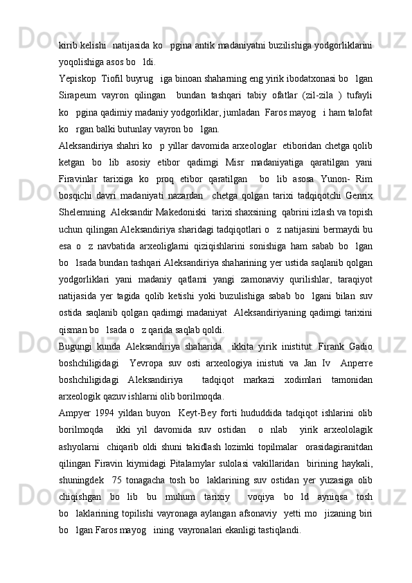 kirib kelishi   natijasida ko pgina antik madaniyatni buzilishiga yodgorliklarini
yoqolishiga asos bo ldi.	

Yepiskop  Tiofil buyrug iga binoan shaharning eng yirik ibodatxonasi bo lgan	
 
Sirapeum   vayron   qilingan     bundan   tashqari   tabiy   ofatlar   (zil-zila   )   tufayli
ko pgina qadimiy madaniy yodgorliklar, jumladan  Faros mayog i ham talofat	
 
ko rgan balki butunlay vayron bo lgan.
 
Aleksandiriya shahri ko p yillar davomida arxeologlar  etiboridan chetga qolib	

ketgan   bo lib   asosiy   etibor   qadimgi   Misr   madaniyatiga   qaratilgan   yani	

Firavinlar   tarixiga   ko proq   etibor   qaratilgan     bo lib   asosa   Yunon-   Rim	
 
bosqichi   davri   madaniyati   nazardan     chetga   qolgan   tarixi   tadqiqotchi   Genrix
Shelemning  Aleksandir Makedoniski  tarixi shaxsining  qabrini izlash va topish
uchun qilingan Aleksandiriya sharidagi tadqiqotlari o z natijasini bermaydi bu	

esa   o z   navbatida   arxeoliglarni   qiziqishlarini   sonishiga   ham   sabab   bo lgan	
 
bo lsada bundan tashqari Aleksandiriya shaharining yer ustida saqlanib qolgan	

yodgorliklari   yani   madaniy   qatlami   yangi   zamonaviy   qurilishlar,   taraqiyot
natijasida   yer   tagida   qolib   ketishi   yoki   buzulishiga   sabab   bo lgani   bilan   suv	

ostida   saqlanib   qolgan   qadimgi   madaniyat     Aleksandiriyaning   qadimgi   tarixini
qisman bo lsada o z qarida saqlab qoldi.	
 
Bugungi   kunda   Aleksandiriya   shaharida     ikkita   yirik   inistitut:   Firank   Gadio
boshchiligidagi     Yevropa   suv   osti   arxeologiya   inistuti   va   Jan   Iv     Anperre
boshchiligidagi   Aleksandiriya     tadqiqot   markazi   xodimlari   tamonidan
arxeologik qazuv ishlarni olib borilmoqda.
Ampyer   1994   yildan   buyon     Keyt-Bey   forti   hududdida   tadqiqot   ishlarini   olib
borilmoqda     ikki   yil   davomida   suv   ostidan     o nlab     yirik   arxeololagik	

ashyolarni     chiqarib   oldi   shuni   takidlash   lozimki   topilmalar     orasidagiranitdan
qilingan   Firavin   kiymidagi   Pitalamylar   sulolasi   vakillaridan     birining   haykali,
shuningdek     75   tonagacha   tosh   bo laklarining   suv   ostidan   yer   yuzasiga   olib	

chiqishgan   bo lib   bu   muhum   tarixiy     voqiya   bo ld   ayniqsa   tosh	
 
bo laklarining  topilishi  vayronaga   aylangan  afsonaviy    yetti  mo jizaning  biri	
 
bo lgan Faros mayog ining  vayronalari ekanligi tastiqlandi.
  