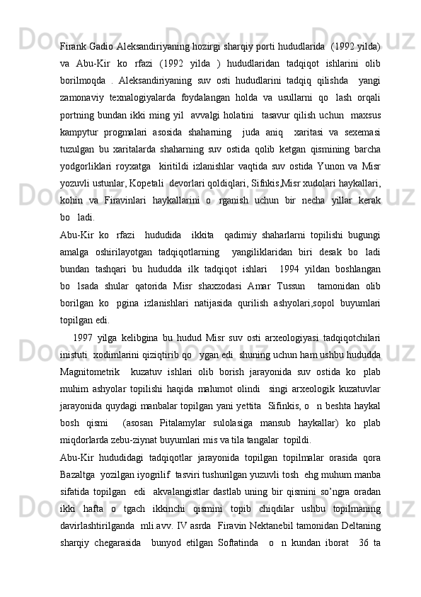 Firank Gadio Aleksandiriyaning hozirgi sharqiy porti hududlarida   (1992 yilda)
va   Abu-Kir   ko rfazi   (1992   yilda   )   hududlaridan   tadqiqot   ishlarini   olib
borilmoqda   .   Aleksandiriyaning   suv   osti   hududlarini   tadqiq   qilishda     yangi
zamonaviy   texnalogiyalarda   foydalangan   holda   va   usullarni   qo lash   orqali	

portning   bundan   ikki   ming   yil     avvalgi   holatini     tasavur   qilish   uchun     maxsus
kampytur   progmalari   asosida   shaharning     juda   aniq     xaritasi   va   sexemasi
tuzulgan   bu   xaritalarda   shaharning   suv   ostida   qolib   ketgan   qismining   barcha
yodgorliklari   royxatga     kiritildi   izlanishlar   vaqtida   suv   ostida   Yunon   va   Misr
yozuvli ustunlar, Kopetali  devorlari qoldiqlari, Sifnkis,Misr xudolari haykallari,
kohin   va   Firavinlari   haykallarini   o rganish   uchun   bir   necha   yillar   kerak	

bo ladi.	

Abu-Kir   ko rfazi     hududida     ikkita     qadimiy   shaharlarni   topilishi   bugungi	

amalga   oshirilayotgan   tadqiqotlarning     yangiliklaridan   biri   desak   bo ladi	

bundan   tashqari   bu   hududda   ilk   tadqiqot   ishlari     1994   yildan   boshlangan
bo lsada   shular   qatorida   Misr   shaxzodasi   Amar   Tussun     tamonidan   olib	

borilgan   ko pgina   izlanishlari   natijasida   qurilish   ashyolari,sopol   buyumlari	

topilgan edi.
      1997   yilga   kelibgina   bu   hudud   Misr   suv   osti   arxeologiyasi   tadqiqotchilari
inistuti  xodimlarini qiziqtirib qo ygan edi  shuning uchun ham ushbu hududda	

Magnitometrik     kuzatuv   ishlari   olib   borish   jarayonida   suv   ostida   ko plab	

muhim   ashyolar   topilishi   haqida   malumot   olindi     singi   arxeologik   kuzatuvlar
jarayonida quydagi manbalar topilgan yani yettita   Sifinkis, o n beshta haykal	

bosh   qismi     (asosan   Pitalamylar   sulolasiga   mansub   haykallar)   ko plab	

miqdorlarda zebu-ziynat buyumlari mis va tila tangalar  topildi.
Abu-Kir   hududidagi   tadqiqotlar   jarayonida   topilgan   topilmalar   orasida   qora
Bazaltga  yozilgan iyogrilif  tasviri tushurilgan yuzuvli tosh  ehg muhum manba
sifatida   topilgan     edi     akvalangistlar   dastlab   uning   bir   qismini   so’ngra   oradan
ikki   hafta   o tgach   ikkinchi   qismini   topib   chiqdilar   ushbu   topilmaning	

davirlashtirilganda   mli.avv. IV asrda   Firavin Nektanebil tamonidan Deltaning
sharqiy   chegarasida     bunyod   etilgan   Softatinda     o n   kundan   iborat     36   ta	
 