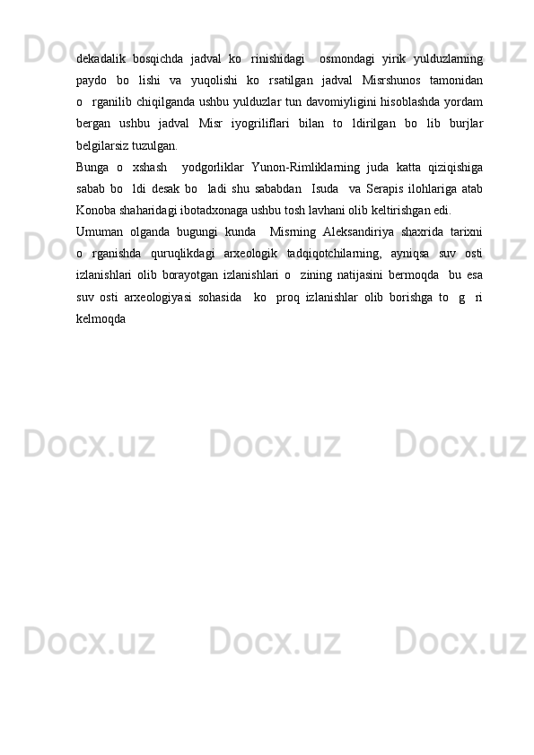 dekadalik   bosqichda   jadval   ko rinishidagi     osmondagi   yirik   yulduzlarning
paydo   bo lishi   va   yuqolishi   ko rsatilgan   jadval   Misrshunos   tamonidan	
 
o rganilib  chiqilganda  ushbu  yulduzlar   tun davomiyligini  hisoblashda  yordam	

bergan   ushbu   jadval   Misr   iyogriliflari   bilan   to ldirilgan   bo lib   burjlar	
 
belgilarsiz tuzulgan.
Bunga   o xshash     yodgorliklar   Yunon-Rimliklarning   juda   katta   qiziqishiga	

sabab   bo ldi   desak   bo ladi   shu   sababdan     Isuda     va   Serapis   ilohlariga   atab
 
Konoba shaharidagi ibotadxonaga ushbu tosh lavhani olib keltirishgan edi.
Umuman   olganda   bugungi   kunda     Misrning   Aleksandiriya   shaxrida   tarixni
o rganishda   quruqlikdagi   arxeologik   tadqiqotchilarning,   ayniqsa   suv   osti	

izlanishlari   olib   borayotgan   izlanishlari   o zining   natijasini   bermoqda     bu   esa	

suv   osti   arxeologiyasi   sohasida     ko proq   izlanishlar   olib   borishga   to g ri	
  
kelmoqda                  