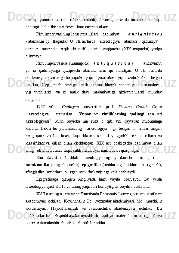 boshqa   yunon   muarrixlari   ham   ishlatib,   ularning   nazarida   bu   atama   nafaqat
qadimgi, balki ibtidoiy davrni ham qamrab olgan.
Rim imperiyasining lotin mualliflari  qadimiyat       a n t i q u i t a t e s
-   atamasini qo llaganlar. O rta asrlarda  arxeologiya  atamasi  qadimiyat	
     
atamasi   tomonidan   siqib   chiqarilib,   ancha   vaqtgacha   (XIX   asrgacha)   yodga
olinmaydi.
Rim   imperiyasida   shuningdek   a   n   t   i   q   u   a   r   i   e   u   s     antikvariy,	
  
ya ni   qadimiyatga   qiziquvchi   atamasi   ham   qo llanilgan.   O rta   asrlarda	
  
antikvariylar jumlasiga turli qadimiy qo lyozmalarni yig uvchi kishilar kirgan	
 
bo lsa,   Uyg onish   davriga   kelib   asosan   klassik   madaniyat   namunalarini	
 
yig uvchilarni,   ya ni   antik   davr   madaniyatiga   qiziquvchilarni   shunday
 
ataganlar. 
1767   yilda   Gettingen   universiteti   prof.   Xristian   Gottlib   Geyni
arxeologiya   atamasiga  	
  Yunon   va   rimliklarning   qadimgi   san ati	 
arxeologiyasi  	
 kursi   boyicha   ma ruza   o qib,   uni   qaytadan   muomalaga	 
kiritadi.   Lekin   bu   yunonlarning   arxeologiya   ga   bergan   ta riflari   singari	
  
keng   qamrovli   bo lmay,   faqat   klassik   san at   yodgorliklarini   ta riflash   va	
  
klassifikatsiya   qilish   bilan   cheklangan.   XIX   asr   boshigacha   qadimiyat   bilan
shug ullanuvchilarni faqat antik madaniyat namunalari qiziqtirgan. 	

Shu   davrdan   boshlab   arxeologiyaning   yordamchi   tarmoqlari  	

numizmatika   (tangashunoslik),   epigrafika   (toshlardagi   bitiklarni   o rganish),	

sfragistika  (muhrlarni o rganuvchi fan) vujudga kela boshlaydi.	

Epigrafikaga   qiziqish   Angliyada   ham   yoyila   boshlaydi.   Bu   yerda
arxeologiya qirol Karl I va uning yaqinlari homiyligida boyitila boshlandi.
XVII asrning o rtalarida Fransiyada Pomponiy Letning birinchi Antikvar	

akademiyasi  ochiladi. Keyinchalik Qo lyozmalar akademiyasi, Me morchilik	
 
akademiyasi,   Haykaltaroshlik   va   rassomchilik   akademiyasi   ochiladi.   Bu
tashkilotlar turli ekspeditsiyalar  uyushtirib, topilgan materiallarni o rganish va	

ularni sistemalashtirish ustida ish olib boradilar. 