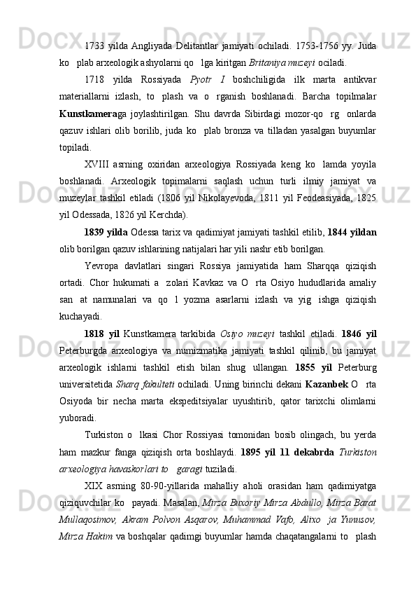 1733   yilda   Angliyada   Delitantlar   jamiyati   ochiladi.   1753-1756   yy.   Juda
ko plab arxeologik ashyolarni qo lga kiritgan   Britaniya muzeyi  ociladi.
1718   yilda   Rossiyada   Pyotr   I   boshchiligida   ilk   marta   antikvar
materiallarni   izlash,   to plash   va   o rganish   boshlanadi.   Barcha   topilmalar	
 
Kunstkamera ga   joylashtirilgan.   Shu   davrda   Sibirdagi   mozor-qo rg onlarda	
 
qazuv   ishlari   olib   borilib,   juda   ko plab   bronza   va   tilladan   yasalgan   buyumlar	

topiladi.
XVIII   asrning   oxiridan   arxeologiya   Rossiyada   keng   ko lamda   yoyila	

boshlanadi.   Arxeologik   topimalarni   saqlash   uchun   turli   ilmiy   jamiyat   va
muzeylar   tashkil   etiladi   (1806   yil   Nikolayevoda,   1811   yil   Feodeasiyada,   1825
yil Odessada, 1826 yil Kerchda). 
1839 yilda   Odessa tarix va qadimiyat jamiyati tashkil etilib,   1844 yildan
olib borilgan qazuv ishlarining natijalari har yili nashr etib borilgan.
Yevropa   davlatlari   singari   Rossiya   jamiyatida   ham   Sharqqa   qiziqish
ortadi.   Chor   hukumati   a zolari   Kavkaz   va   O rta   Osiyo   hududlarida   amaliy	
 
san at   namunalari   va   qo l   yozma   asarlarni   izlash   va   yig ishga   qiziqish	
  
kuchayadi.
1818   yil   Kunstkamera   tarkibida   Osiyo   muzeyi   tashkil   etiladi.   1846   yil
Peterburgda   arxeologiya   va   numizmatika   jamiyati   tashkil   qilinib,   bu   jamiyat
arxeologik   ishlarni   tashkil   etish   bilan   shug ullangan.  	
 1855   yil   Peterburg
universitetida   Sharq fakulteti   ochiladi. Uning birinchi dekani   Kazanbek   O rta	

Osiyoda   bir   necha   marta   ekspeditsiyalar   uyushtirib,   qator   tarixchi   olimlarni
yuboradi.
Turkiston   o lkasi   Chor   Rossiyasi   tomonidan   bosib   olingach,   bu   yerda	

ham   mazkur   fanga   qiziqish   orta   boshlaydi.   1895   yil   11   dekabrda   Turkiston
arxeologiya havaskorlari to garagi	
  tuziladi.
XIX   asrning   80-90-yillarida   mahalliy   aholi   orasidan   ham   qadimiyatga
qiziquvchilar ko payadi. Masalan,  	
 Mirza Buxoriy Mirza Abdullo, Mirza Barat
Mullaqosimov,   Akram   Polvon   Asqarov,   Muhammad   Vafo,   Alixo ja   Yunusov,	

Mirza Hakim   va boshqalar  qadimgi buyumlar hamda chaqatangalarni to plash	
 