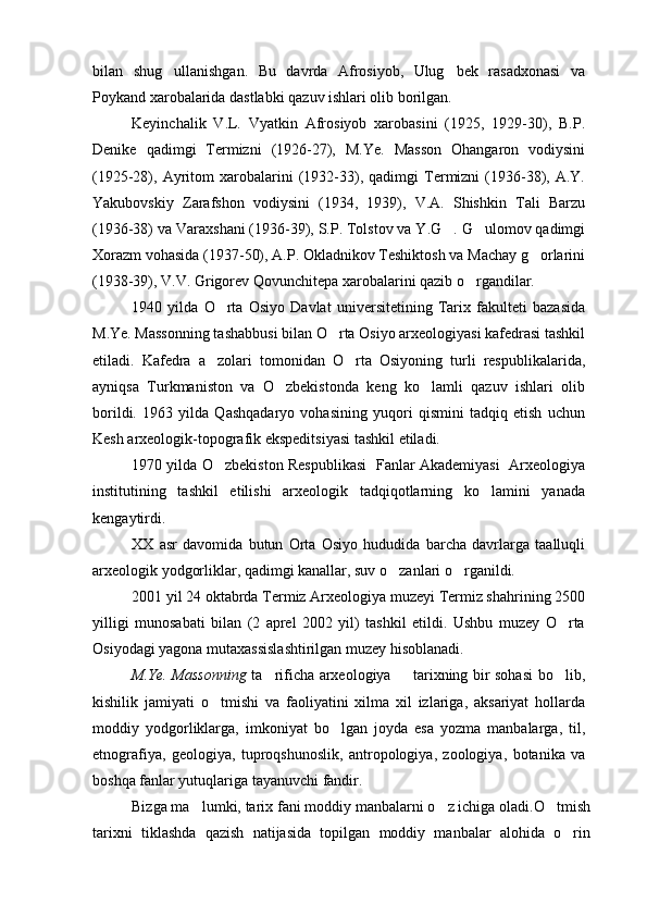 bilan   shug ullanishgan.   Bu   davrda   Afrosiyob,   Ulug bek   rasadxonasi   va 
Poykand xarobalarida dastlabki qazuv ishlari olib borilgan. 
Keyinchalik   V.L.   Vyatkin   Afrosiyob   xarobasini   (1925,   1929-30),   B.P.
Denike   qadimgi   Termizni   (1926-27),   M.Ye.   Masson   Ohangaron   vodiysini
(1925-28),  Ayritom   xarobalarini   (1932-33),  qadimgi   Termizni   (1936-38),  A.Y.
Yakubovskiy   Zarafshon   vodiysini   (1934,   1939),   V.A.   Shishkin   Tali   Barzu
(1936-38) va Varaxshani (1936-39), S.P. Tolstov va Y.G . G ulomov qadimgi	
 
Xorazm vohasida (1937-50), A.P. Okladnikov Teshiktosh va Machay g orlarini	

(1938-39), V.V. Grigorev Qovunchitepa xarobalarini qazib o rgandilar.    	

1940   yilda   O rta   Osiyo   Davlat   universitetining   Tarix   fakulteti   bazasida	

M.Ye. Massonning tashabbusi bilan O rta Osiyo arxeologiyasi kafedrasi tashkil	

etiladi.   Kafedra   a zolari   tomonidan   O rta   Osiyoning   turli   respublikalarida,	
 
ayniqsa   Turkmaniston   va   O zbekistonda   keng   ko lamli   qazuv   ishlari   olib	
 
borildi.   1963   yilda   Qashqadaryo   vohasining   yuqori   qismini   tadqiq   etish   uchun
Kesh arxeologik-topografik ekspeditsiyasi tashkil etiladi.
1970 yilda O zbekiston Respublikasi   Fanlar Akademiyasi   Arxeologiya	

institutining   tashkil   etilishi   arxeologik   tadqiqotlarning   ko lamini   yanada	

kengaytirdi.
XX   asr   davomida   butun   Orta   Osiyo   hududida   barcha   davrlarga   taalluqli
arxeologik yodgorliklar, qadimgi kanallar, suv o zanlari o rganildi. 	
 
2001 yil 24 oktabrda Termiz Arxeologiya muzeyi Termiz shahrining 2500
yilligi   munosabati   bilan   (2   aprel   2002   yil)   tashkil   etildi.   Ushbu   muzey   O rta	

Osiyodagi yagona mutaxassislashtirilgan muzey hisoblanadi.
M.Ye. Massonning   ta rificha arxeologiya   tarixning bir sohasi bo lib,	
  
kishilik   jamiyati   o tmishi   va   faoliyatini   xilma   xil   izlariga,   aksariyat   hollarda	

moddiy   yodgorliklarga,   imkoniyat   bo lgan   joyda   esa   yozma   manbalarga,   til,	

etnografiya,   geologiya,   tuproqshunoslik,   antropologiya,   zoologiya,   botanika   va
boshqa fanlar yutuqlariga tayanuvchi fandir.
Bizga ma lumki, tarix fani moddiy manbalarni o z ichiga oladi.O tmish	
  
tarixni   tiklashda   qazish   natijasida   topilgan   moddiy   manbalar   alohida   o rin	
 