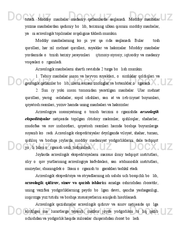 tutadi.   Moddiy   manbalar   madaniy   qatlamlarda   saqlanadi.   Moddiy   manbalar
yozma manbalardan qadimiy bo lib, tarixning ulkan qismini moddiy manbalar,
ya ni arxeologik topilmalar orqaligina tiklash mumkin.	

Moddiy   manbalarning   ko pi   yer   qa rida   saqlanadi.   Bular     tosh	
  
qurollari,   har   xil   mehnat   qurollari,   suyaklar   va   hakozalar.   Moddiy   manbalar
yordamida o tmish tarixiy jarayonlari   ijtimoiy-siyosiy, iqtisodiy va madaniy	
 
voqealari o rganiladi. 

Arxeologik manbalarni shartli ravishda 2 turga bo lish mumkin:	

1.   Tabiiy   manbalar   inson   va   hayvon   suyaklari,   o simliklar   qoldiqlari   va

geologik qatlamlar bo lib, ularni asosan zoologlar va botaniklar o rganadi.	
 
2.   Sun iy   yoki   inson   tomonidan   yaratilgan   manbalar.   Ular   mehnat	

qurollari,   yarog -aslahalar,   sopol   idishlari,   san at   va   zeb-ziynat   buyumlari,	
 
qoyatosh rasmlari, yozuv hamda uning manbalari va hakozolar.
Arxeologiya   insoniyatning   o tmish   tarixini   o rganishda  	
  arxeologik
ekspeditsiyalar   natijasida   topilgan   ibtidoiy   makonlar,   qishloqlar,   shaharlar,
mudofaa   va   suv   inshootlari,   qoyatosh   rasmlari   hamda   boshqa   buyumlarga
suyanib ko radi. Arxeologik ekspeditsiyalar deyilganda viloyat, shahar, tuman,	

qishloq   va   boshqa   joylarda   moddiy   madaniyat   yodgorliklarini   dala   tadqiqot
yo li bilan o rganish usuli tushuniladi. 	
 
Joylarda   arxeologik   ekspeditsiyalarni   maxsus   ilmiy   tadqiqot   institutlari,
oliy   o quv   yurtlarining   arxeologiya   kafedralari,   san atshunoslik   institutlari,	
 
muzeylar, shuningdek o lkani o rganish to garaklari tashkil etadi.	
  
Arxeologik ekspeditsiya va otryadlarning ish uslubi uch bosqichli bo lib,	

arxeologik   qidiruv,   sinov   va   qazish   ishlari ni   amalga   oshirishdan   iboratdir,
uning   vazifasi   yodgorliklarning   paydo   bo lgan   davri,   qancha   yashaganligi,	

inqirozga yuz tutishi va boshqa xususiyatlarini aniqlash hisoblanadi. 
Arxeologik   qazishmalar   arxeologik   qidiruv   va   sinov   natijasida   qo lga	

kiritilgan   ma lumotlarga   tayanib,   mazkur   joyda   yodgorlikni   to liq   qazib	
 
ochishdan va yodgorlik haqida xulosalar chiqarishdan iborat bo ladi. 	
 