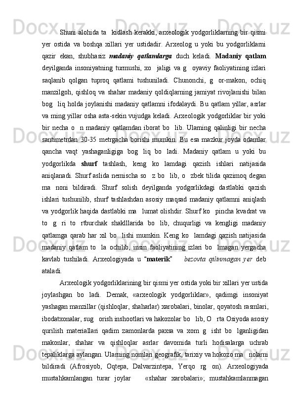 Shuni   alohida   ta kidlash   kerakki,   arxeologik   yodgorliklarning   bir   qismi
yer   ostida   va   boshqa   xillari   yer   ustidadir.   Arxeolog   u   yoki   bu   yodgorliklarni
qazir   ekan,   shubhasiz   madaniy   qatlamlarga   duch   keladi.   Madaniy   qatlam
deyilganda   insoniyatning   turmushi,   xo jaligi   va   g oyaviy   faoliyatining   izlari	
 
saqlanib   qolgan   tuproq   qatlami   tushuniladi.   Chunonchi,   g or-makon,   ochiq	

manzilgoh,   qishloq   va   shahar   madaniy   qoldiqlarning   jamiyat   rivojlanishi   bilan
bog liq holda joylanishi  madaniy qatlamni  ifodalaydi.  	
 Bu qatlam  yillar, asrlar
va ming yillar osha asta-sekin vujudga keladi. Arxeologik yodgorliklar bir yoki
bir   necha   o n   madaniy   qatlamdan   iborat   bo lib.   Ularning   qalinligi   bir   necha	
 
santimetrdan   30-35   metrgacha   borishi   mumkin.   Bu   esa   mazkur   joyda   odamlar
qancha   vaqt   yashaganligiga   bog liq   bo ladi.   Madaniy   qatlam   u   yoki   bu	
 
yodgorlikda   shurf   tashlash,   keng   ko lamdagi   qazish   ishlari   natijasida	

aniqlanadi.   Shurf   aslida   nemischa   so z   bo lib,   o zbek   tilida   qazimoq   degan	
  
ma noni   bildiradi.   Shurf   solish   deyilganda   yodgorlikdagi   dastlabki   qazish	

ishlari   tushunilib,   shurf   tashlashdan   asosiy   maqsad   madaniy   qatlamni   aniqlash
va yodgorlik haqida dastlabki  ma lumat olishdir. Shurf ko pincha kvadrat va	
 
to g ri   to rtburchak   shaklllarida   bo lib,   chuqurligi   va   kengligi   madaniy	
   
qatlamga   qarab   har   xil   bo lishi   mumkin.   Keng   ko lamdagi   qazish   natijasida	
 
madaniy   qatlam   to la   ochilib,   insin   faoliyatining   izlari   bo lmagan   yergacha	
 
kavlab   tushiladi.   Arxeologiyada   u  	
 materik    		 bezovta   qilinmagan   yer   deb
ataladi. 
Arxeologik yodgorliklarining bir qismi yer ostida yoki bir xillari yer ustida
joylashgan   bo ladi.   Demak,   «arxeologik   yodgorliklar»,   qadimgi   insoniyat	

yashagan manzillar (qishloqlar, shaharlar) xarobalari, binolar, qoyatosh rasmlari,
ibodatxonalar, sug orish inshootlari va hakozolar bo lib, O rta Osiyoda asosiy	
  
qurilish   materiallari   qadim   zamonlarda   paxsa   va   xom   g isht   bo lganligidan	
 
makonlar,   shahar   va   qishloqlar   asrlar   davomida   turli   hodisalarga   uchrab
tepaliklarga aylangan. Ularning nomlari geografik, tarixiy va hokozo ma nolarni	

bildiradi   (Afrosiyob,   Oqtepa,   Dalvarzintepa,   Yerqo rg on).   Arxeologiyada	
 
mustahkamlangan   turar   joylar     «shahar   xarobalari»;   mustahkamlanmagan	
 